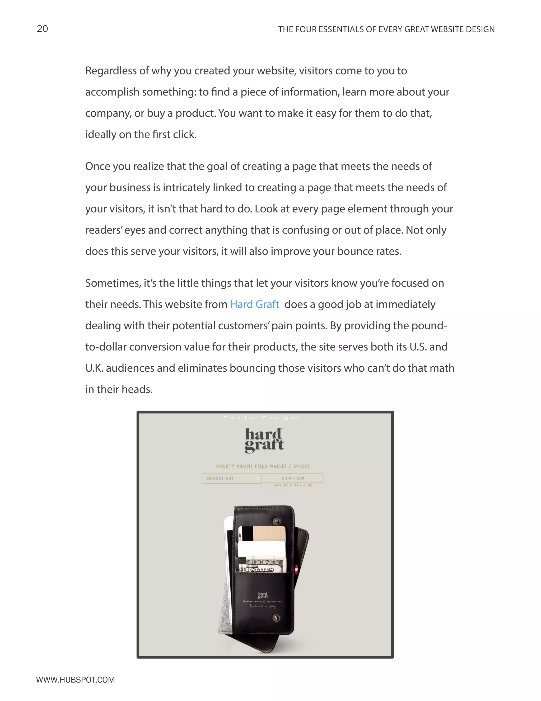 The FOUR ESSENTIALS OF EVERY GREAT WEBSITE DESIGN20
www.Hubspot.com
Regardless of why you created your website, visitors come to you to
accomplish something: to find a piece of information, learn more about your
company, or buy a product. You want to make it easy for them to do that,
ideally on the first click.
Once you realize that the goal of creating a page that meets the needs of
your business is intricately linked to creating a page that meets the needs of
your visitors, it isn’t that hard to do. Look at every page element through your
readers’eyes and correct anything that is confusing or out of place. Not only
does this serve your visitors, it will also improve your bounce rates.
Sometimes, it’s the little things that let your visitors know you’re focused on
their needs. This website from Hard Graft does a good job at immediately
dealing with their potential customers’pain points. By providing the pound-
to-dollar conversion value for their products, the site serves both its U.S. and
U.K. audiences and eliminates bouncing those visitors who can’t do that math
in their heads.
 