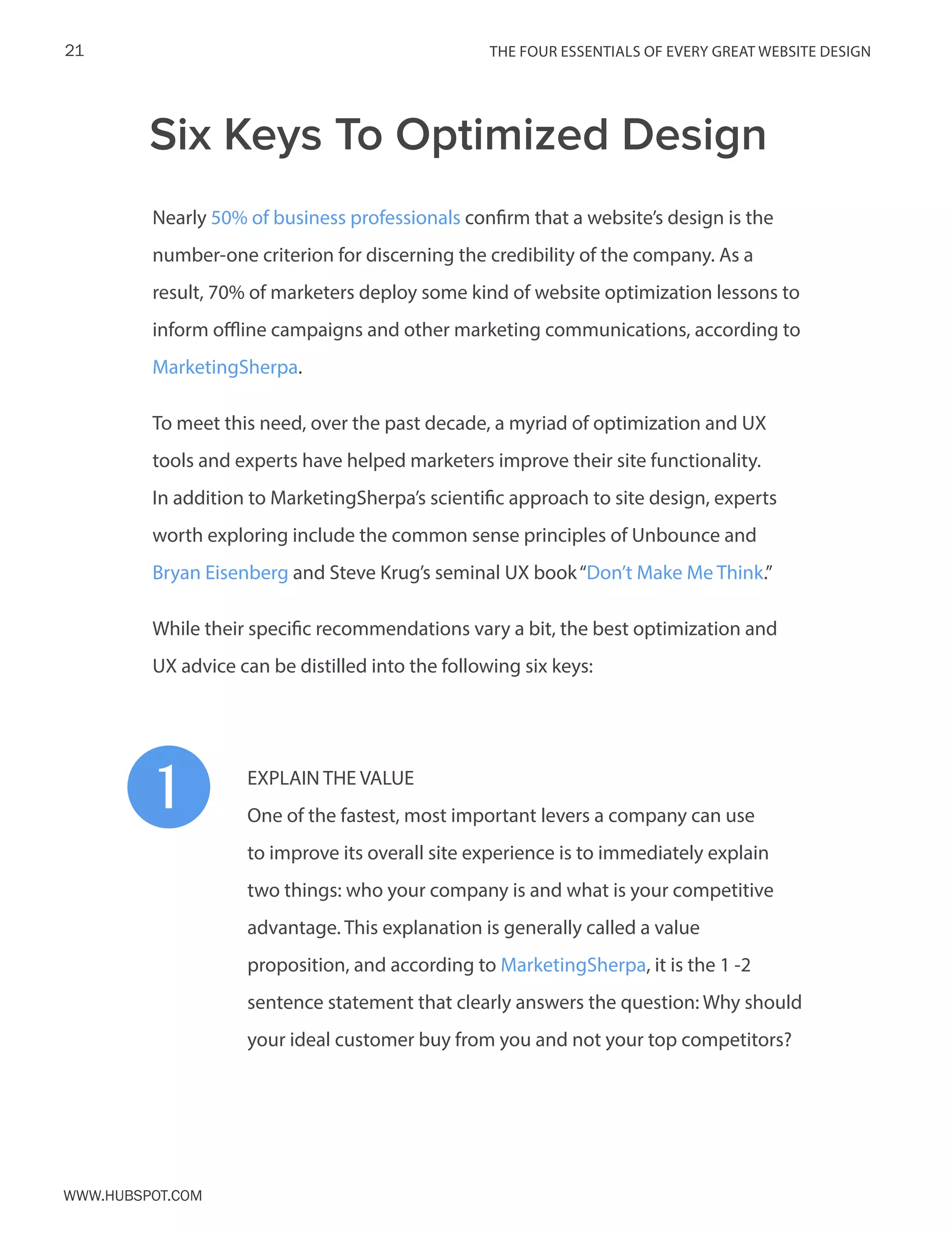 The FOUR ESSENTIALS OF EVERY GREAT WEBSITE DESIGN21
www.Hubspot.com
Nearly 50% of business professionals confirm that a website’s design is the
number-one criterion for discerning the credibility of the company. As a
result, 70% of marketers deploy some kind of website optimization lessons to
inform offline campaigns and other marketing communications, according to
MarketingSherpa.
To meet this need, over the past decade, a myriad of optimization and UX
tools and experts have helped marketers improve their site functionality.
In addition to MarketingSherpa’s scientific approach to site design, experts
worth exploring include the common sense principles of Unbounce and
Bryan Eisenberg and Steve Krug’s seminal UX book“Don’t Make Me Think.”
While their specific recommendations vary a bit, the best optimization and
UX advice can be distilled into the following six keys:
EXPLAIN THE VALUE
One of the fastest, most important levers a company can use
to improve its overall site experience is to immediately explain
two things: who your company is and what is your competitive
advantage. This explanation is generally called a value
proposition, and according to MarketingSherpa, it is the 1 -2
sentence statement that clearly answers the question: Why should
your ideal customer buy from you and not your top competitors?
Six Keys To Optimized Design
1
 