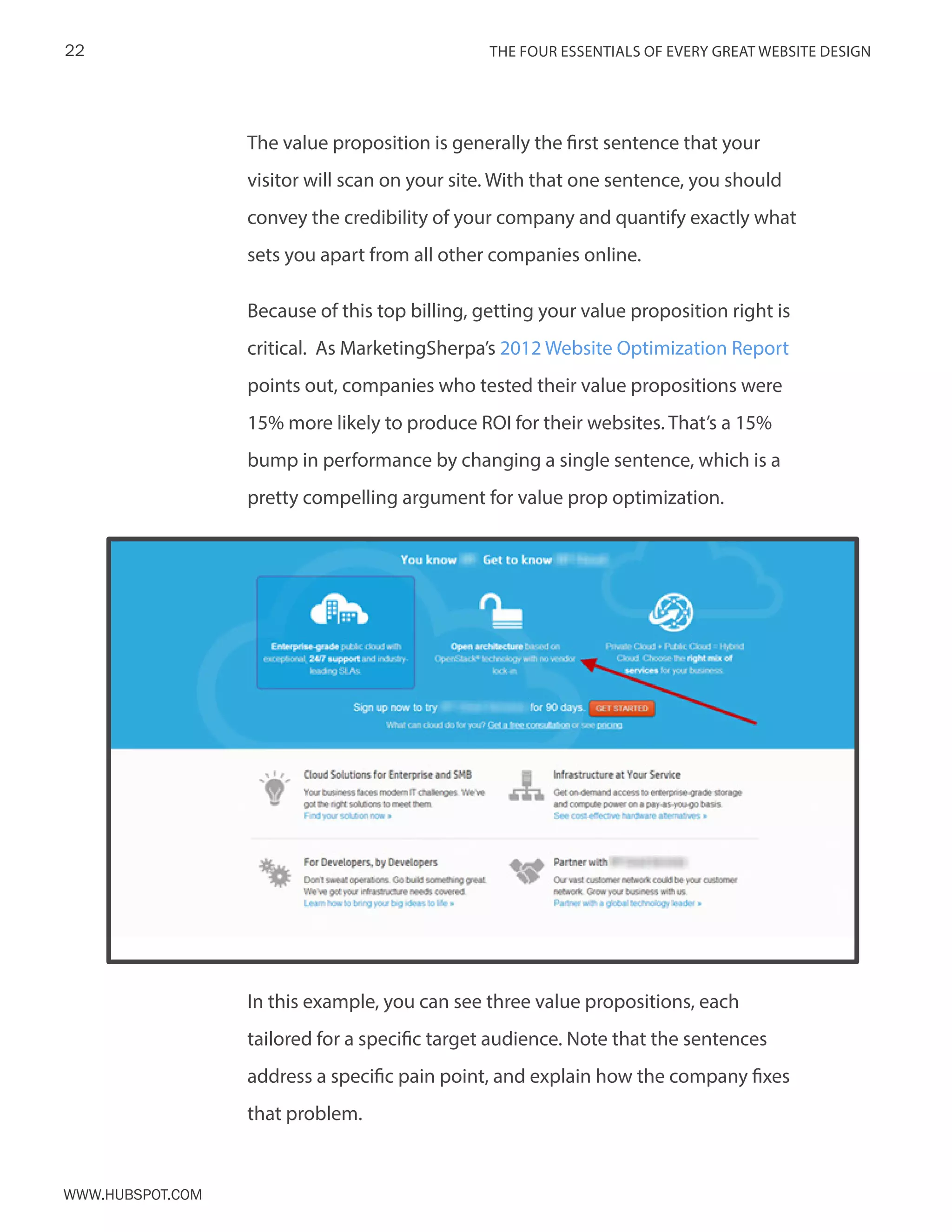 The FOUR ESSENTIALS OF EVERY GREAT WEBSITE DESIGN22
www.Hubspot.com
The value proposition is generally the first sentence that your
visitor will scan on your site. With that one sentence, you should
convey the credibility of your company and quantify exactly what
sets you apart from all other companies online.
Because of this top billing, getting your value proposition right is
critical. As MarketingSherpa’s 2012 Website Optimization Report
points out, companies who tested their value propositions were
15% more likely to produce ROI for their websites. That’s a 15%
bump in performance by changing a single sentence, which is a
pretty compelling argument for value prop optimization.
In this example, you can see three value propositions, each
tailored for a specific target audience. Note that the sentences
address a specific pain point, and explain how the company fixes
that problem.
 