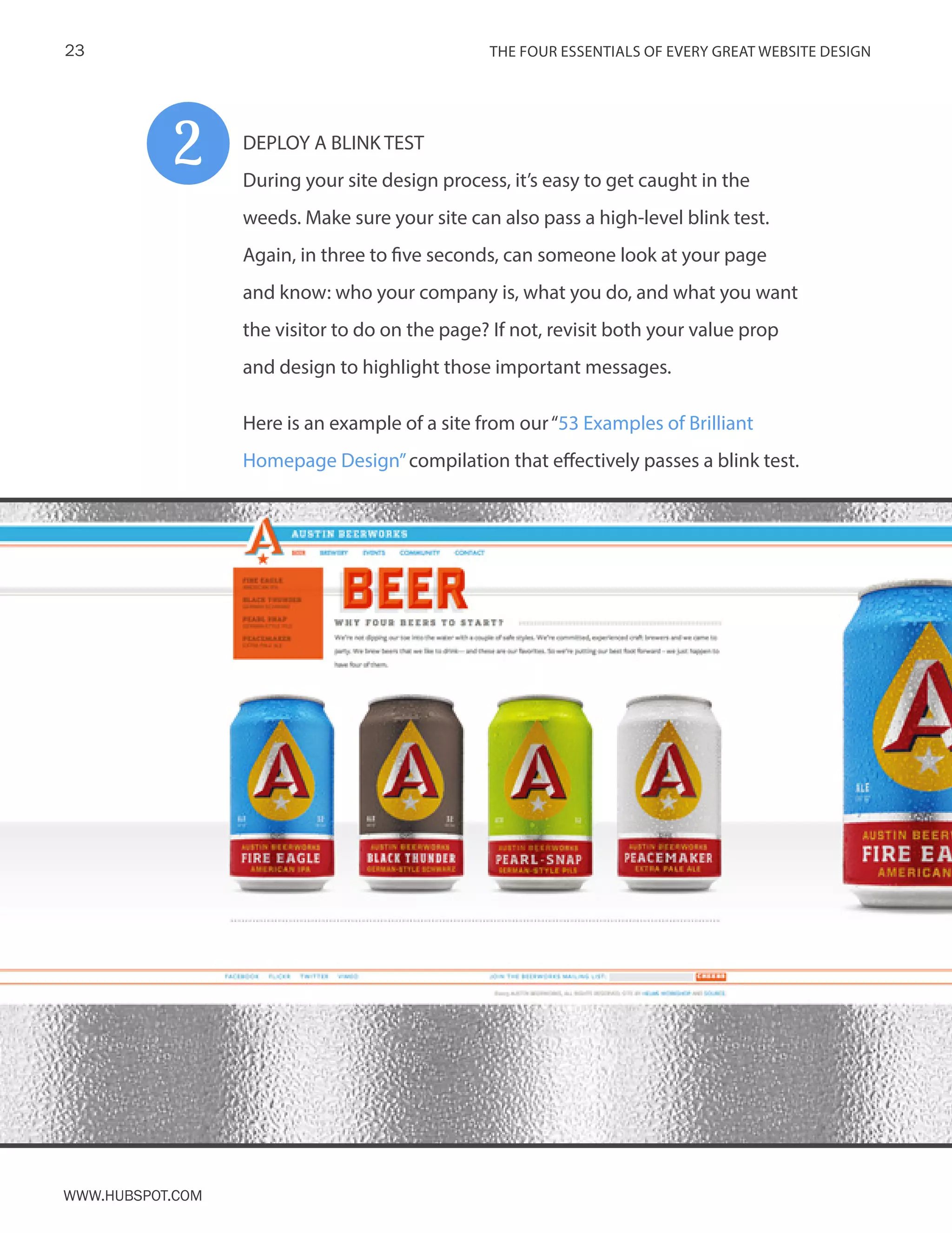The FOUR ESSENTIALS OF EVERY GREAT WEBSITE DESIGN23
www.Hubspot.com
DEPLOY A BLINK TEST
During your site design process, it’s easy to get caught in the
weeds. Make sure your site can also pass a high-level blink test.
Again, in three to five seconds, can someone look at your page
and know: who your company is, what you do, and what you want
the visitor to do on the page? If not, revisit both your value prop
and design to highlight those important messages.
Here is an example of a site from our“53 Examples of Brilliant
Homepage Design”compilation that effectively passes a blink test.
2
 