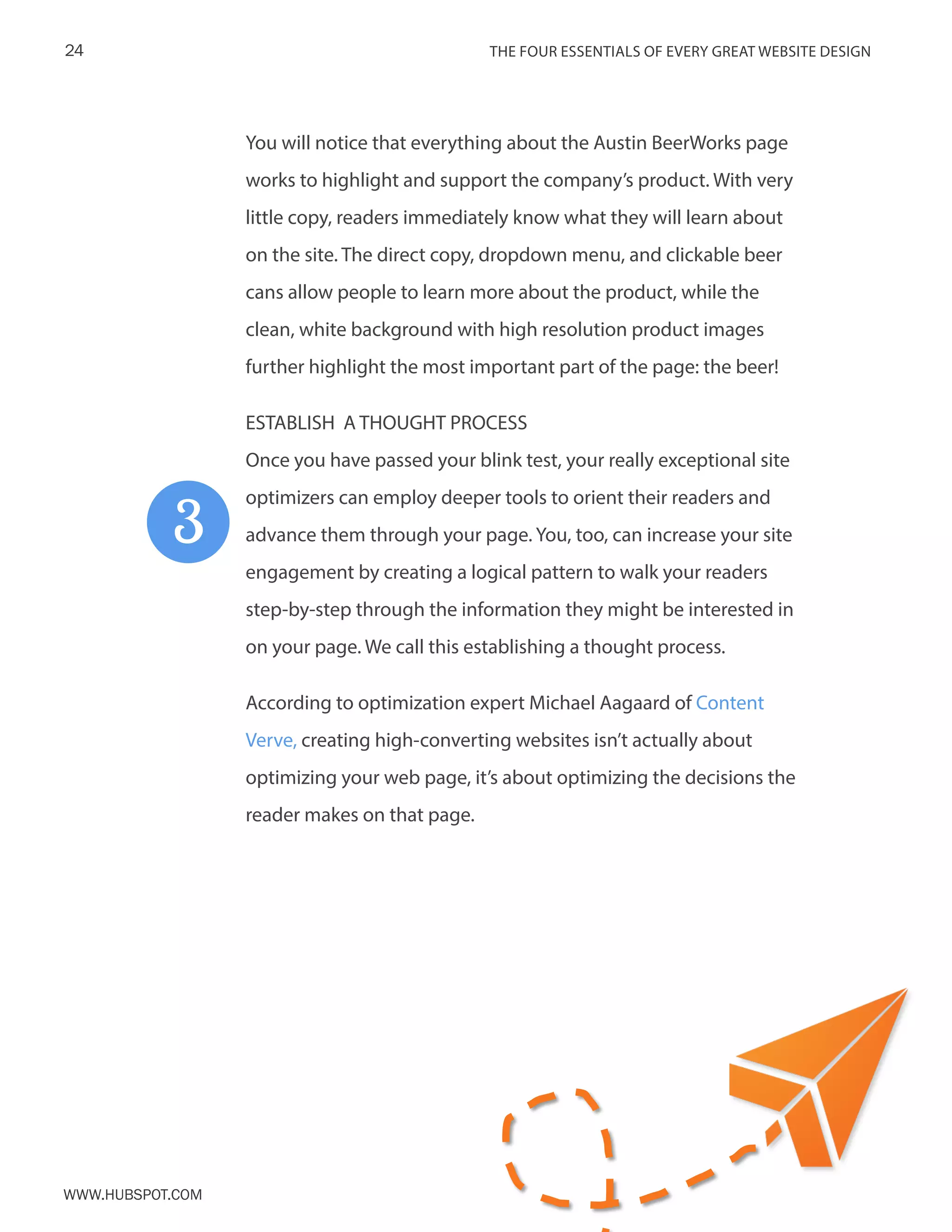 The FOUR ESSENTIALS OF EVERY GREAT WEBSITE DESIGN24
www.Hubspot.com
You will notice that everything about the Austin BeerWorks page
works to highlight and support the company’s product. With very
little copy, readers immediately know what they will learn about
on the site. The direct copy, dropdown menu, and clickable beer
cans allow people to learn more about the product, while the
clean, white background with high resolution product images
further highlight the most important part of the page: the beer!
ESTABLISH A THOUGHT PROCESS
Once you have passed your blink test, your really exceptional site
optimizers can employ deeper tools to orient their readers and
advance them through your page. You, too, can increase your site
engagement by creating a logical pattern to walk your readers
step-by-step through the information they might be interested in
on your page. We call this establishing a thought process.
According to optimization expert Michael Aagaard of Content
Verve, creating high-converting websites isn’t actually about
optimizing your web page, it’s about optimizing the decisions the
reader makes on that page.
3
 