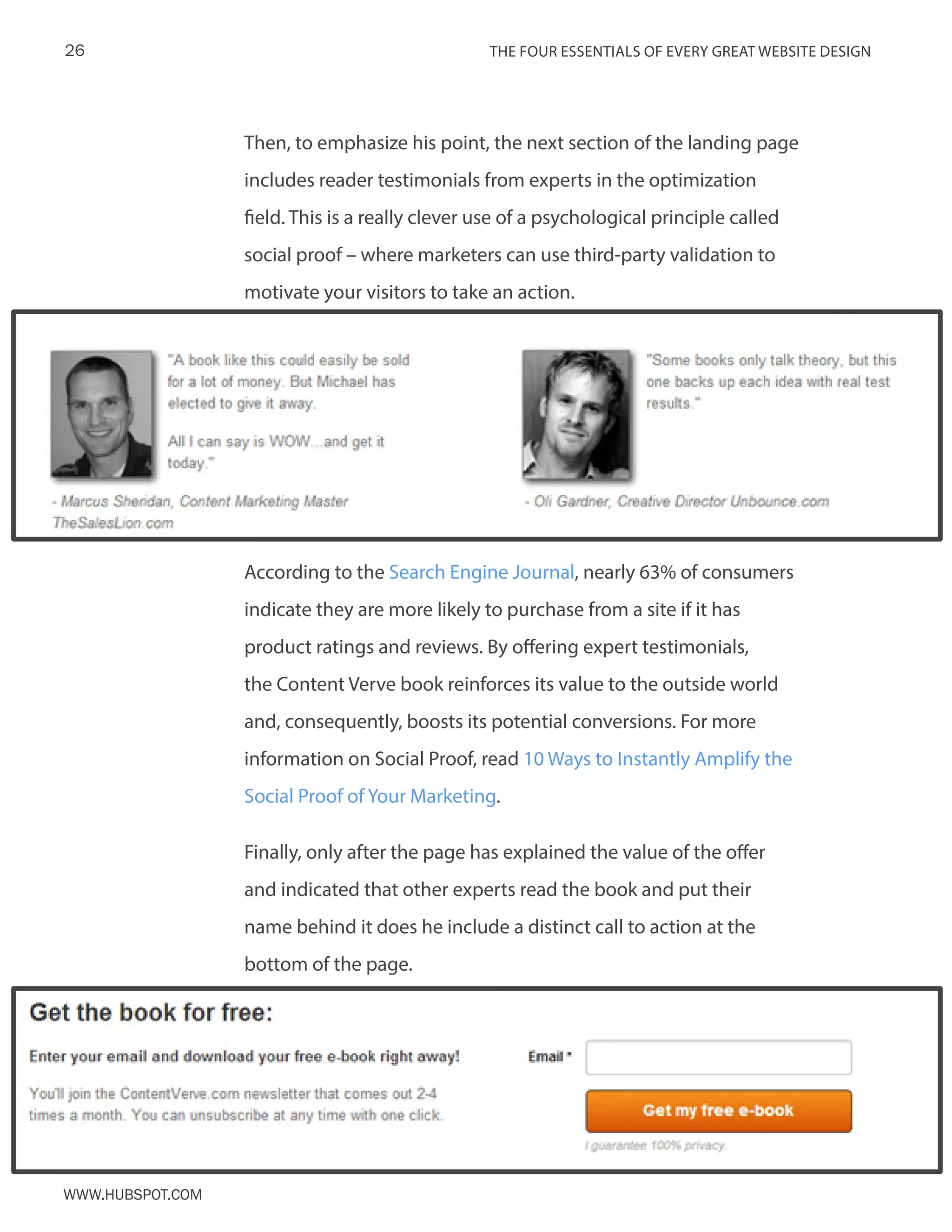 The FOUR ESSENTIALS OF EVERY GREAT WEBSITE DESIGN26
www.Hubspot.com
Then, to emphasize his point, the next section of the landing page
includes reader testimonials from experts in the optimization
field. This is a really clever use of a psychological principle called
social proof – where marketers can use third-party validation to
motivate your visitors to take an action.
According to the Search Engine Journal, nearly 63% of consumers
indicate they are more likely to purchase from a site if it has
product ratings and reviews. By offering expert testimonials,
the Content Verve book reinforces its value to the outside world
and, consequently, boosts its potential conversions. For more
information on Social Proof, read 10 Ways to Instantly Amplify the
Social Proof of Your Marketing.
Finally, only after the page has explained the value of the offer
and indicated that other experts read the book and put their
name behind it does he include a distinct call to action at the
bottom of the page.
 