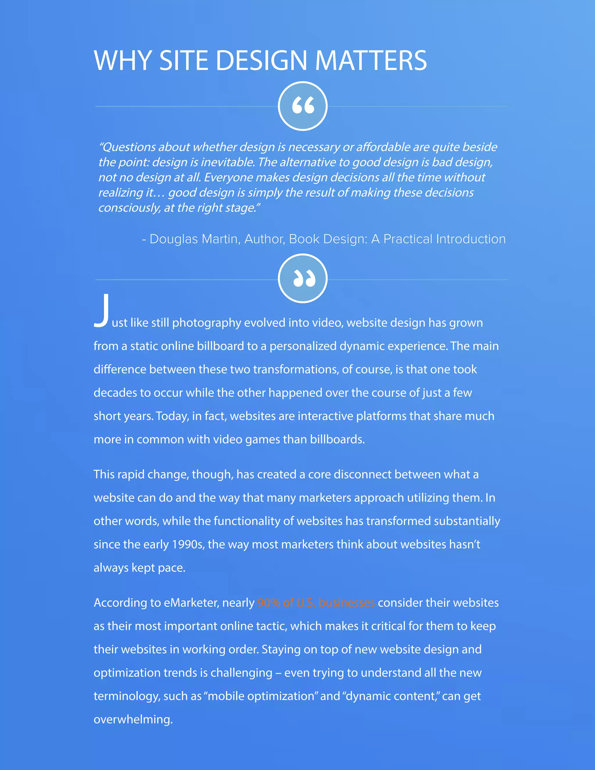 The FOUR ESSENTIALS OF EVERY GREAT WEBSITE DESIGN3
www.Hubspot.com
“Questions about whether design is necessary or affordable are quite beside
the point: design is inevitable. The alternative to good design is bad design,
not no design at all. Everyone makes design decisions all the time without
realizing it… good design is simply the result of making these decisions
consciously, at the right stage.”
- Douglas Martin, Author, Book Design: A Practical Introduction
“
“Just like still photography evolved into video, website design has grown
from a static online billboard to a personalized dynamic experience. The main
difference between these two transformations, of course, is that one took
decades to occur while the other happened over the course of just a few
short years. Today, in fact, websites are interactive platforms that share much
more in common with video games than billboards.
This rapid change, though, has created a core disconnect between what a
website can do and the way that many marketers approach utilizing them. In
other words, while the functionality of websites has transformed substantially
since the early 1990s, the way most marketers think about websites hasn’t
always kept pace.
According to eMarketer, nearly 90% of U.S. businesses consider their websites
as their most important online tactic, which makes it critical for them to keep
their websites in working order. Staying on top of new website design and
optimization trends is challenging – even trying to understand all the new
terminology, such as“mobile optimization”and“dynamic content,”can get
overwhelming.
WHY SITE DESIGN MATTERS
 
