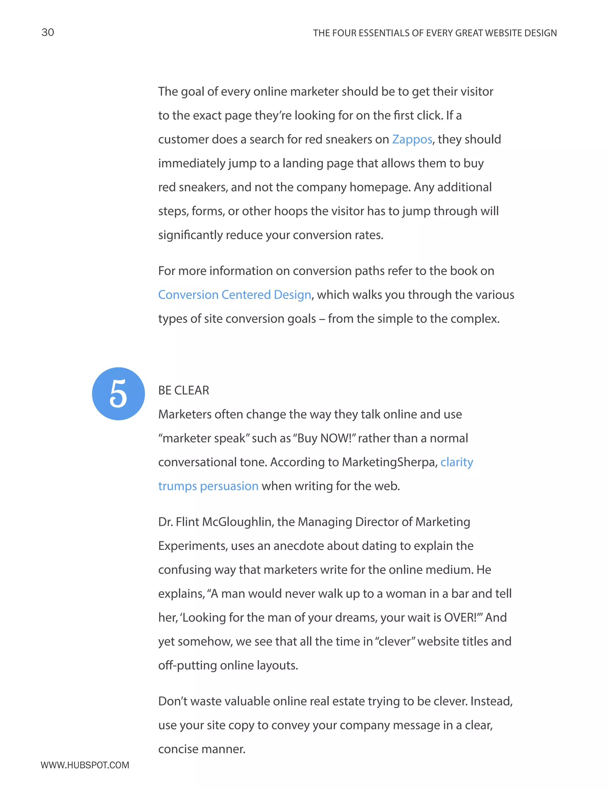 The FOUR ESSENTIALS OF EVERY GREAT WEBSITE DESIGN30
www.Hubspot.com
The goal of every online marketer should be to get their visitor
to the exact page they’re looking for on the first click. If a
customer does a search for red sneakers on Zappos, they should
immediately jump to a landing page that allows them to buy
red sneakers, and not the company homepage. Any additional
steps, forms, or other hoops the visitor has to jump through will
significantly reduce your conversion rates.
For more information on conversion paths refer to the book on
Conversion Centered Design, which walks you through the various
types of site conversion goals – from the simple to the complex.
BE CLEAR
Marketers often change the way they talk online and use
“marketer speak”such as“Buy NOW!”rather than a normal
conversational tone. According to MarketingSherpa, clarity
trumps persuasion when writing for the web.
Dr. Flint McGloughlin, the Managing Director of Marketing
Experiments, uses an anecdote about dating to explain the
confusing way that marketers write for the online medium. He
explains,“A man would never walk up to a woman in a bar and tell
her,‘Looking for the man of your dreams, your wait is OVER!’”And
yet somehow, we see that all the time in“clever”website titles and
off-putting online layouts.
Don’t waste valuable online real estate trying to be clever. Instead,
use your site copy to convey your company message in a clear,
concise manner.
5
 