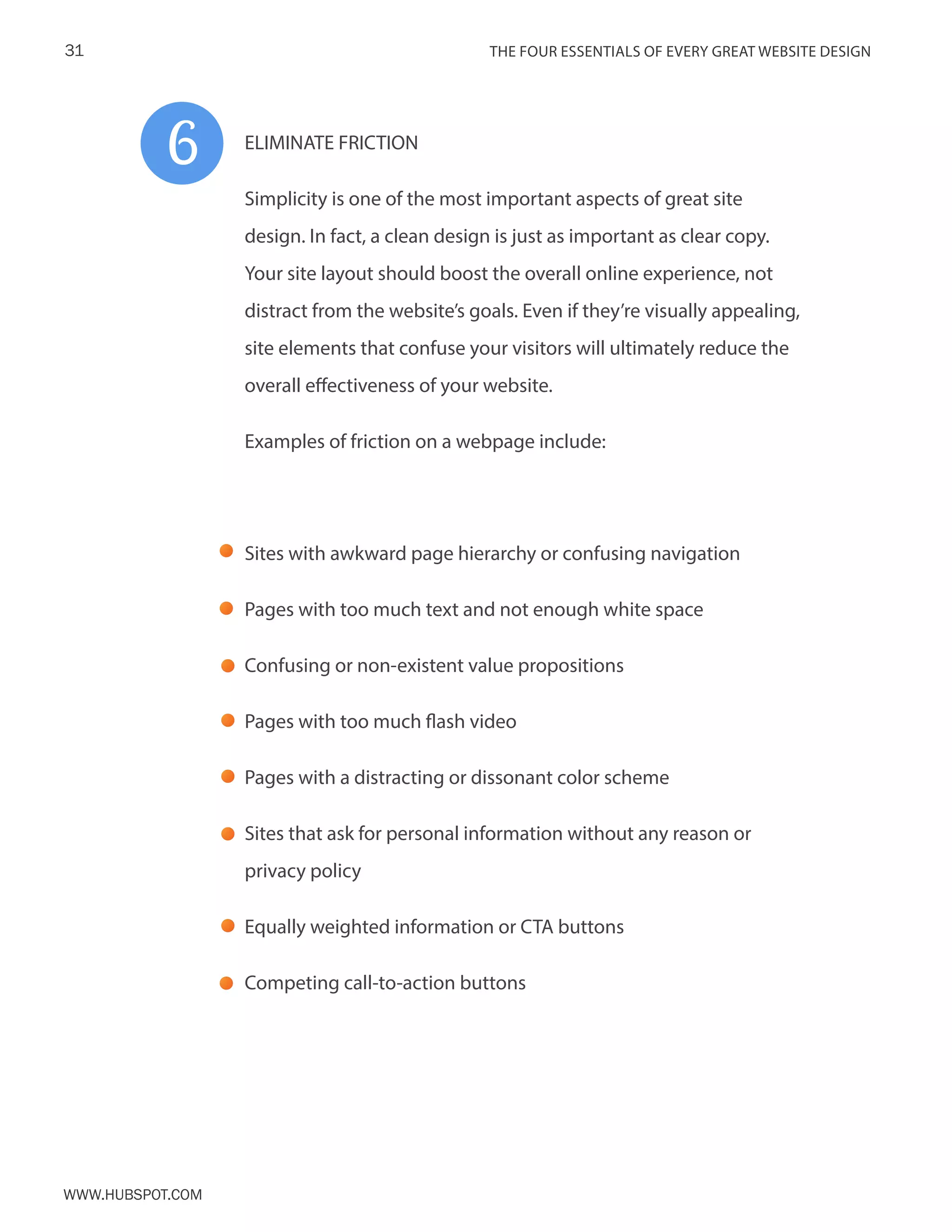 The FOUR ESSENTIALS OF EVERY GREAT WEBSITE DESIGN31
www.Hubspot.com
ELIMINATE FRICTION
Simplicity is one of the most important aspects of great site
design. In fact, a clean design is just as important as clear copy.
Your site layout should boost the overall online experience, not
distract from the website’s goals. Even if they’re visually appealing,
site elements that confuse your visitors will ultimately reduce the
overall effectiveness of your website.
Examples of friction on a webpage include:
Sites with awkward page hierarchy or confusing navigation
Pages with too much text and not enough white space
Confusing or non-existent value propositions
Pages with too much flash video
Pages with a distracting or dissonant color scheme
Sites that ask for personal information without any reason or
privacy policy
Equally weighted information or CTA buttons
Competing call-to-action buttons
6
 