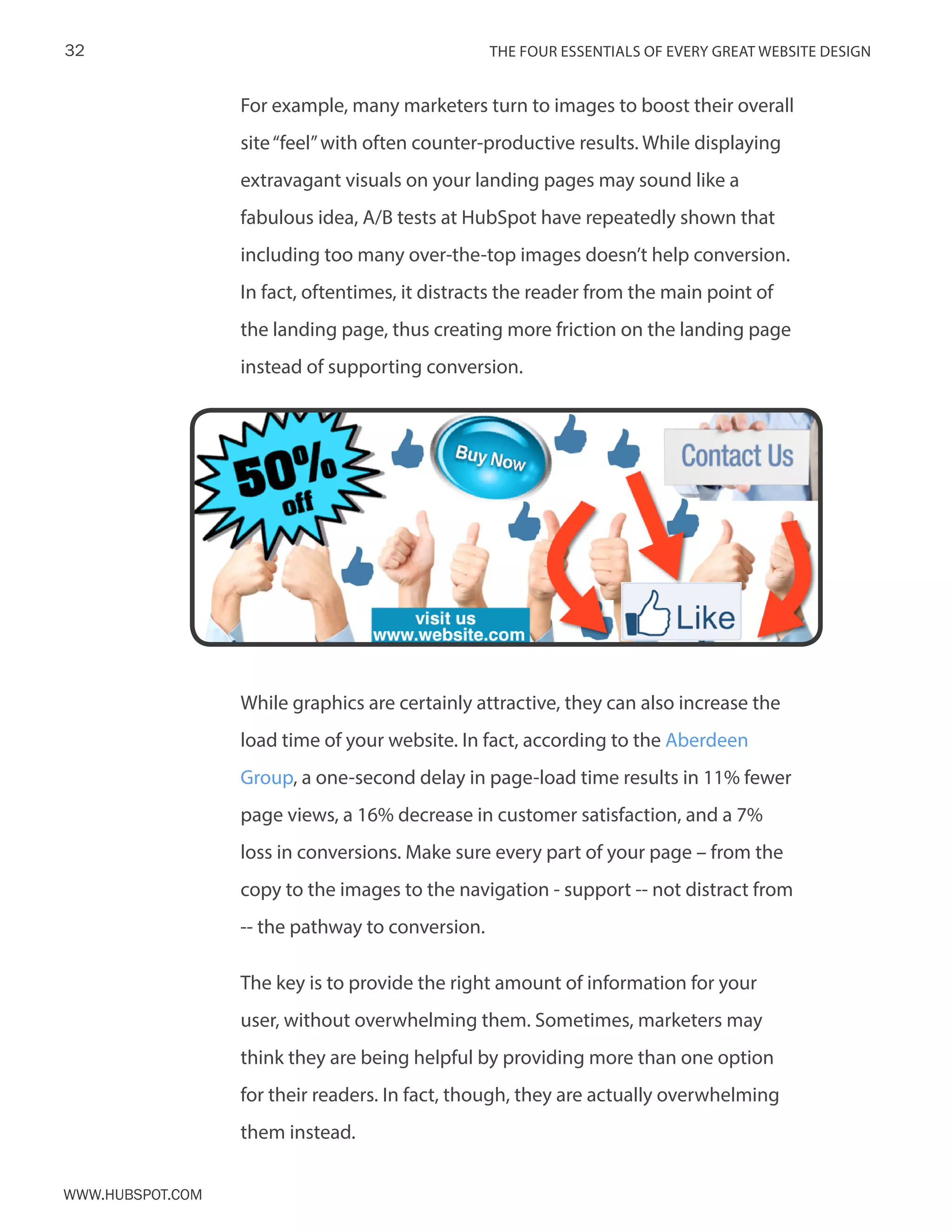 The FOUR ESSENTIALS OF EVERY GREAT WEBSITE DESIGN32
www.Hubspot.com
For example, many marketers turn to images to boost their overall
site“feel”with often counter-productive results. While displaying
extravagant visuals on your landing pages may sound like a
fabulous idea, A/B tests at HubSpot have repeatedly shown that
including too many over-the-top images doesn’t help conversion.
In fact, oftentimes, it distracts the reader from the main point of
the landing page, thus creating more friction on the landing page
instead of supporting conversion.
While graphics are certainly attractive, they can also increase the
load time of your website. In fact, according to the Aberdeen
Group, a one-second delay in page-load time results in 11% fewer
page views, a 16% decrease in customer satisfaction, and a 7%
loss in conversions. Make sure every part of your page – from the
copy to the images to the navigation - support -- not distract from
-- the pathway to conversion.
The key is to provide the right amount of information for your
user, without overwhelming them. Sometimes, marketers may
think they are being helpful by providing more than one option
for their readers. In fact, though, they are actually overwhelming
them instead.
 