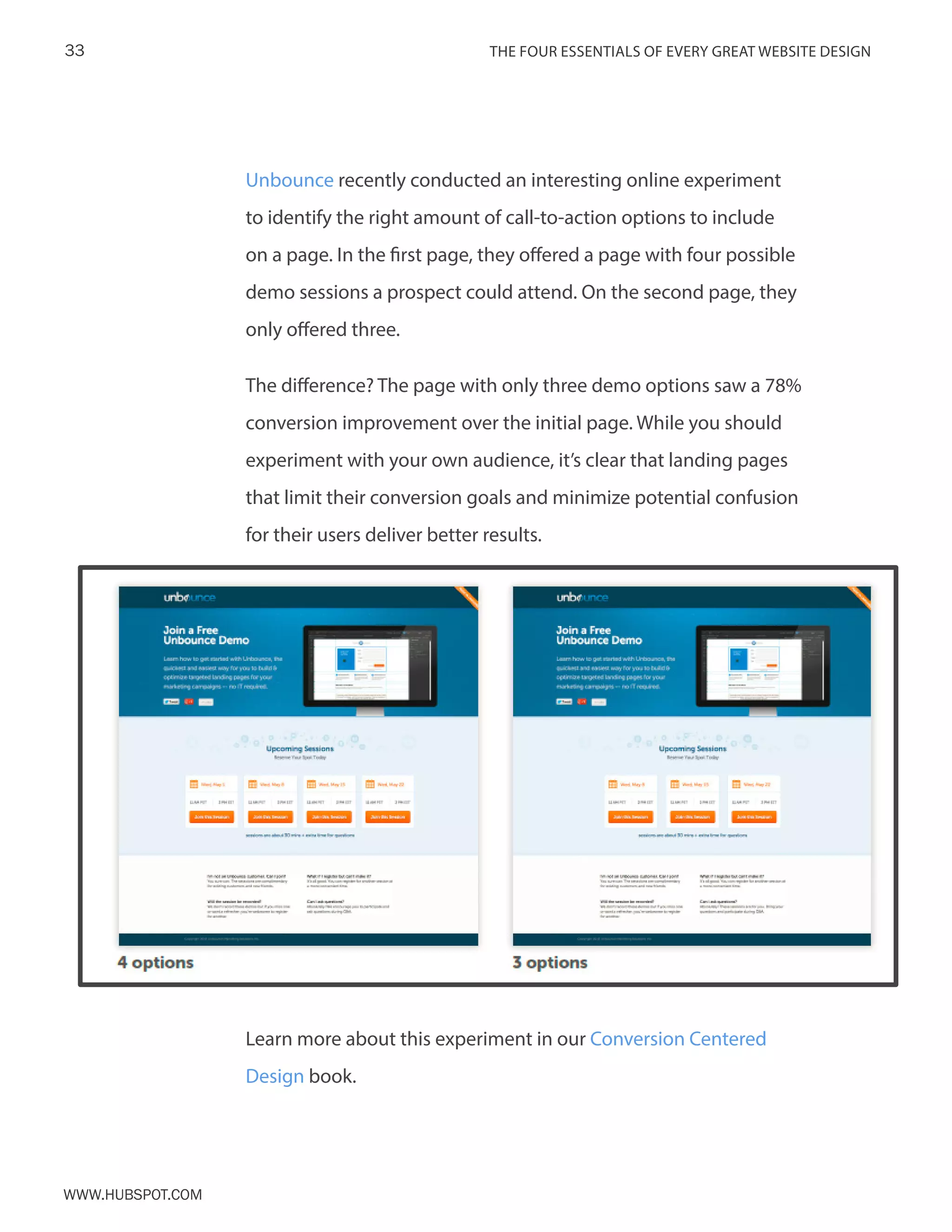 The FOUR ESSENTIALS OF EVERY GREAT WEBSITE DESIGN33
www.Hubspot.com
Unbounce recently conducted an interesting online experiment
to identify the right amount of call-to-action options to include
on a page. In the first page, they offered a page with four possible
demo sessions a prospect could attend. On the second page, they
only offered three.
The difference? The page with only three demo options saw a 78%
conversion improvement over the initial page. While you should
experiment with your own audience, it’s clear that landing pages
that limit their conversion goals and minimize potential confusion
for their users deliver better results.
Learn more about this experiment in our Conversion Centered
Design book.
 