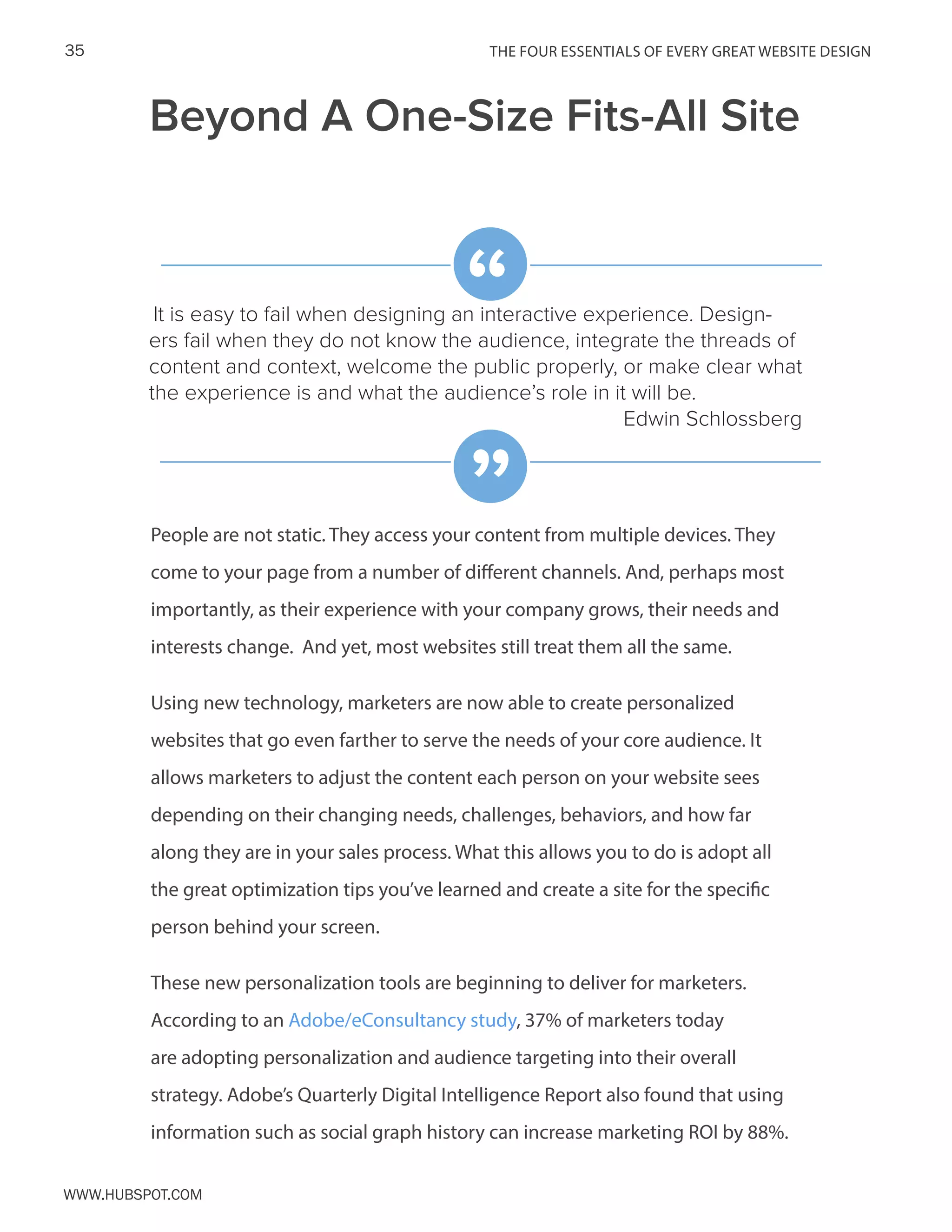 The FOUR ESSENTIALS OF EVERY GREAT WEBSITE DESIGN35
www.Hubspot.com
Beyond A One-Size Fits-All Site
People are not static. They access your content from multiple devices. They
come to your page from a number of different channels. And, perhaps most
importantly, as their experience with your company grows, their needs and
interests change. And yet, most websites still treat them all the same.
Using new technology, marketers are now able to create personalized
websites that go even farther to serve the needs of your core audience. It
allows marketers to adjust the content each person on your website sees
depending on their changing needs, challenges, behaviors, and how far
along they are in your sales process. What this allows you to do is adopt all
the great optimization tips you’ve learned and create a site for the specific
person behind your screen.
These new personalization tools are beginning to deliver for marketers.
According to an Adobe/eConsultancy study, 37% of marketers today
are adopting personalization and audience targeting into their overall
strategy. Adobe’s Quarterly Digital Intelligence Report also found that using
information such as social graph history can increase marketing ROI by 88%.
It is easy to fail when designing an interactive experience. Design-
ers fail when they do not know the audience, integrate the threads of
content and context, welcome the public properly, or make clear what
the experience is and what the audience’s role in it will be.
Edwin Schlossberg
“
”
 