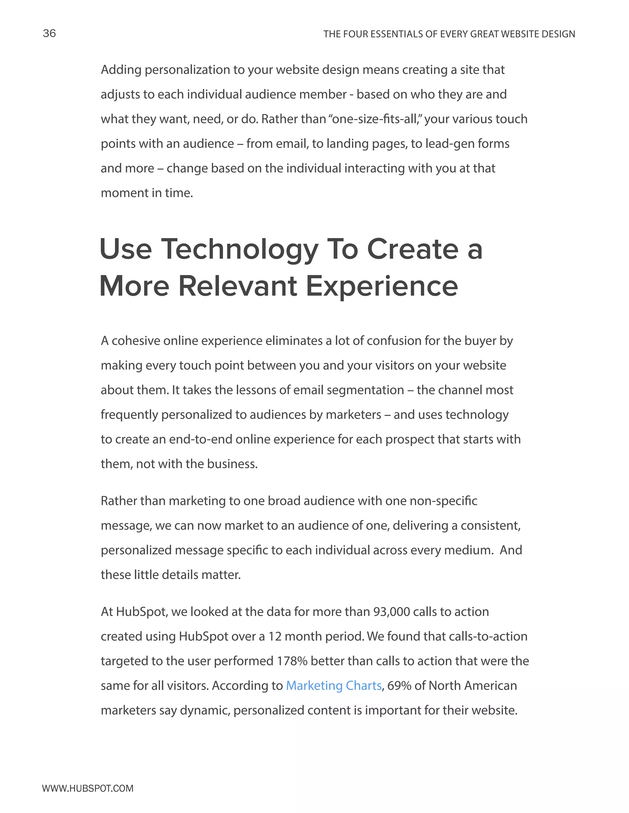 The FOUR ESSENTIALS OF EVERY GREAT WEBSITE DESIGN36
www.Hubspot.com
Adding personalization to your website design means creating a site that
adjusts to each individual audience member - based on who they are and
what they want, need, or do. Rather than“one-size-fits-all,”your various touch
points with an audience – from email, to landing pages, to lead-gen forms
and more – change based on the individual interacting with you at that
moment in time.
A cohesive online experience eliminates a lot of confusion for the buyer by
making every touch point between you and your visitors on your website
about them. It takes the lessons of email segmentation – the channel most
frequently personalized to audiences by marketers – and uses technology
to create an end-to-end online experience for each prospect that starts with
them, not with the business.
Rather than marketing to one broad audience with one non-specific
message, we can now market to an audience of one, delivering a consistent,
personalized message specific to each individual across every medium. And
these little details matter.
At HubSpot, we looked at the data for more than 93,000 calls to action
created using HubSpot over a 12 month period. We found that calls-to-action
targeted to the user performed 178% better than calls to action that were the
same for all visitors. According to Marketing Charts, 69% of North American
marketers say dynamic, personalized content is important for their website.
Use Technology To Create a
More Relevant Experience
 