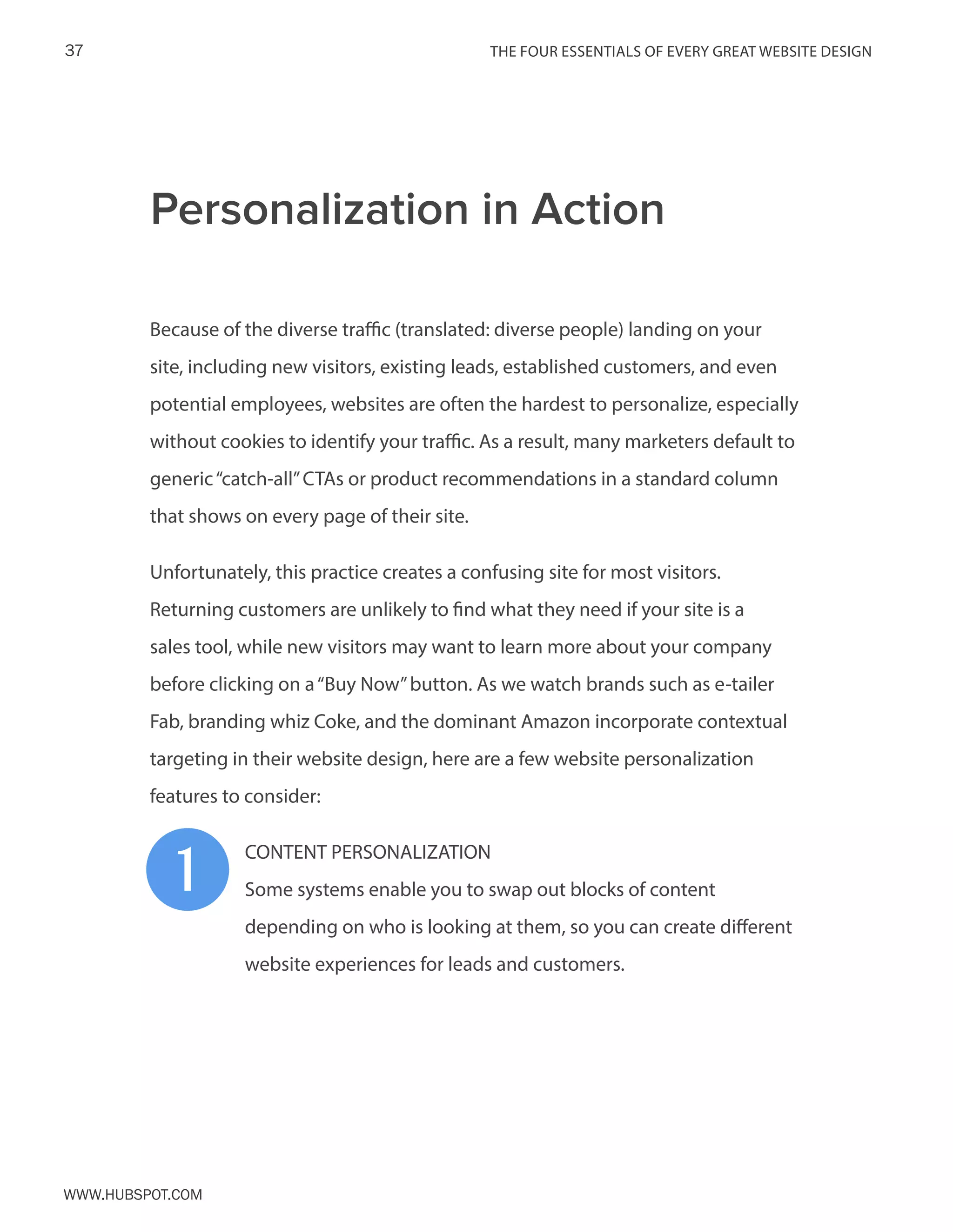The FOUR ESSENTIALS OF EVERY GREAT WEBSITE DESIGN37
www.Hubspot.com
Because of the diverse traffic (translated: diverse people) landing on your
site, including new visitors, existing leads, established customers, and even
potential employees, websites are often the hardest to personalize, especially
without cookies to identify your traffic. As a result, many marketers default to
generic“catch-all”CTAs or product recommendations in a standard column
that shows on every page of their site.
Unfortunately, this practice creates a confusing site for most visitors.
Returning customers are unlikely to find what they need if your site is a
sales tool, while new visitors may want to learn more about your company
before clicking on a“Buy Now”button. As we watch brands such as e-tailer
Fab, branding whiz Coke, and the dominant Amazon incorporate contextual
targeting in their website design, here are a few website personalization
features to consider:
CONTENT PERSONALIZATION
Some systems enable you to swap out blocks of content
depending on who is looking at them, so you can create different
website experiences for leads and customers.
Personalization in Action
1
 