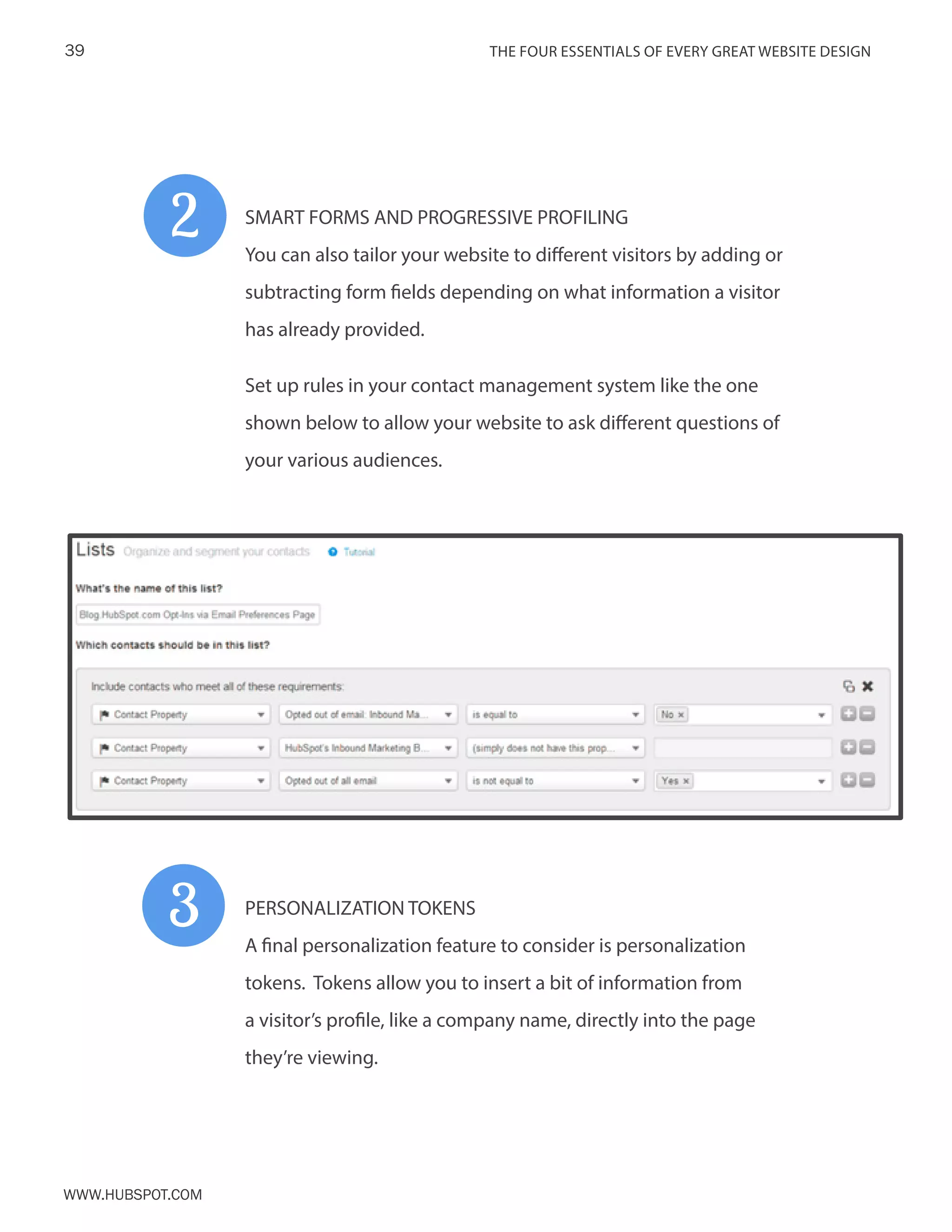 The FOUR ESSENTIALS OF EVERY GREAT WEBSITE DESIGN39
www.Hubspot.com
SMART FORMS AND PROGRESSIVE PROFILING
You can also tailor your website to different visitors by adding or
subtracting form fields depending on what information a visitor
has already provided.
Set up rules in your contact management system like the one
shown below to allow your website to ask different questions of
your various audiences.
PERSONALIZATION TOKENS
A final personalization feature to consider is personalization
tokens. Tokens allow you to insert a bit of information from
a visitor’s profile, like a company name, directly into the page
they’re viewing.
2
3
 