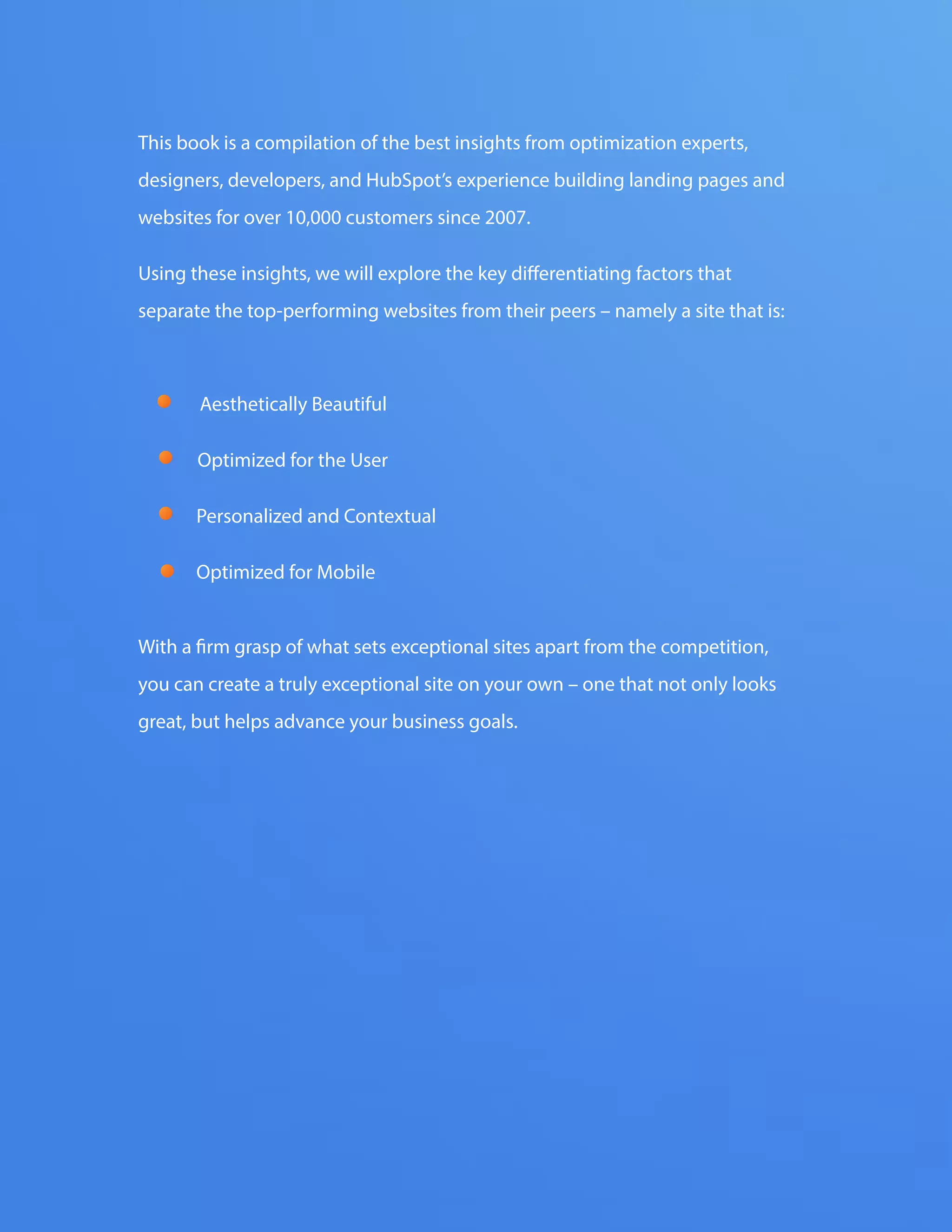 The FOUR ESSENTIALS OF EVERY GREAT WEBSITE DESIGN4
www.Hubspot.com
This book is a compilation of the best insights from optimization experts,
designers, developers, and HubSpot’s experience building landing pages and
websites for over 10,000 customers since 2007.
Using these insights, we will explore the key differentiating factors that
separate the top-performing websites from their peers – namely a site that is:
With a firm grasp of what sets exceptional sites apart from the competition,
you can create a truly exceptional site on your own – one that not only looks
great, but helps advance your business goals.
Aesthetically Beautiful
Optimized for the User
Personalized and Contextual
Optimized for Mobile
 