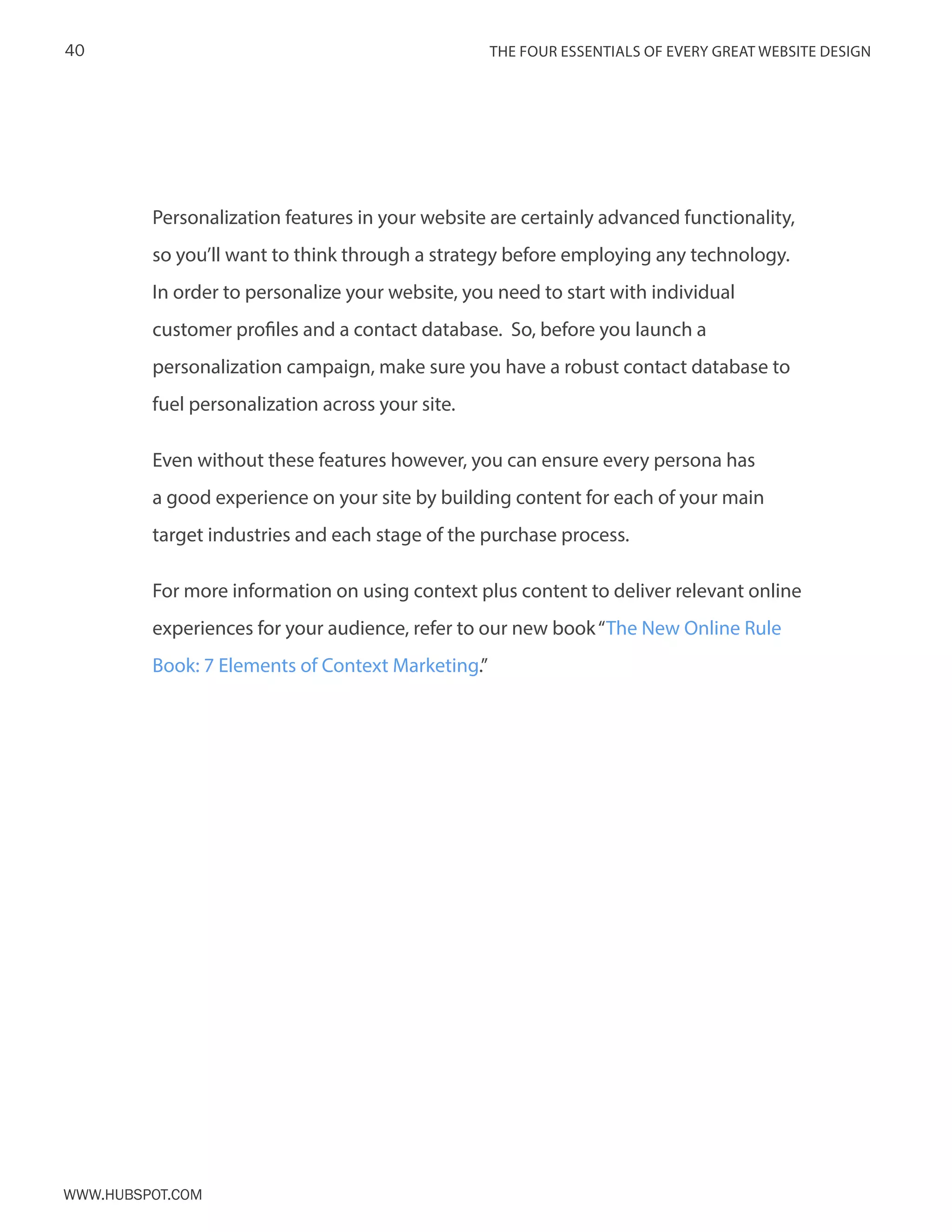 The FOUR ESSENTIALS OF EVERY GREAT WEBSITE DESIGN40
www.Hubspot.com
Personalization features in your website are certainly advanced functionality,
so you’ll want to think through a strategy before employing any technology.
In order to personalize your website, you need to start with individual
customer profiles and a contact database. So, before you launch a
personalization campaign, make sure you have a robust contact database to
fuel personalization across your site.
Even without these features however, you can ensure every persona has
a good experience on your site by building content for each of your main
target industries and each stage of the purchase process.
For more information on using context plus content to deliver relevant online
experiences for your audience, refer to our new book“The New Online Rule
Book: 7 Elements of Context Marketing.”
 