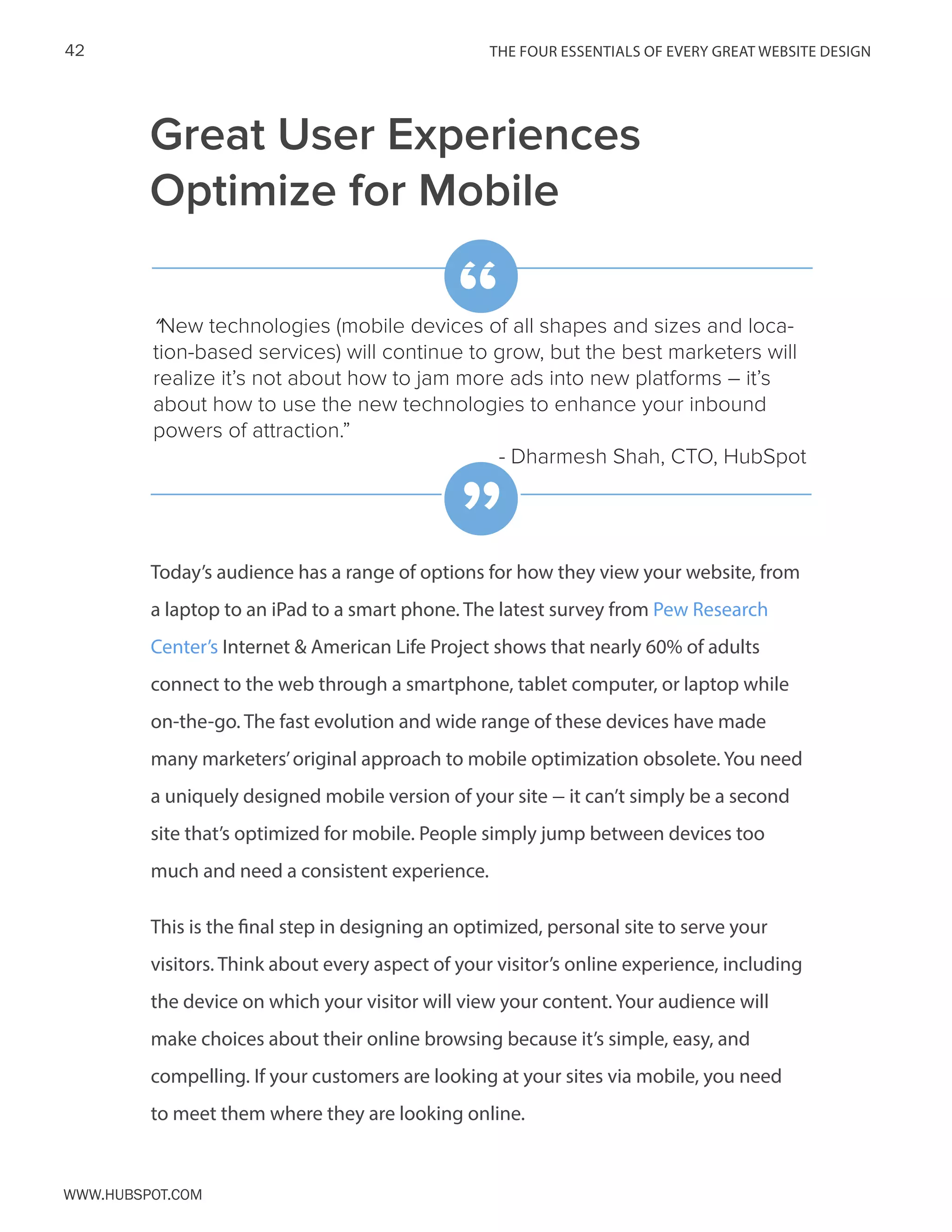 The FOUR ESSENTIALS OF EVERY GREAT WEBSITE DESIGN42
www.Hubspot.com
Great User Experiences
Optimize for Mobile
Today’s audience has a range of options for how they view your website, from
a laptop to an iPad to a smart phone. The latest survey from Pew Research
Center’s Internet & American Life Project shows that nearly 60% of adults
connect to the web through a smartphone, tablet computer, or laptop while
on-the-go. The fast evolution and wide range of these devices have made
many marketers’original approach to mobile optimization obsolete. You need
a uniquely designed mobile version of your site – it can’t simply be a second
site that’s optimized for mobile. People simply jump between devices too
much and need a consistent experience.
This is the final step in designing an optimized, personal site to serve your
visitors. Think about every aspect of your visitor’s online experience, including
the device on which your visitor will view your content. Your audience will
make choices about their online browsing because it’s simple, easy, and
compelling. If your customers are looking at your sites via mobile, you need
to meet them where they are looking online.
“New technologies (mobile devices of all shapes and sizes and loca-
tion-based services) will continue to grow, but the best marketers will
realize it’s not about how to jam more ads into new platforms – it’s
about how to use the new technologies to enhance your inbound
powers of attraction.”
- Dharmesh Shah, CTO, HubSpot
“
”
 