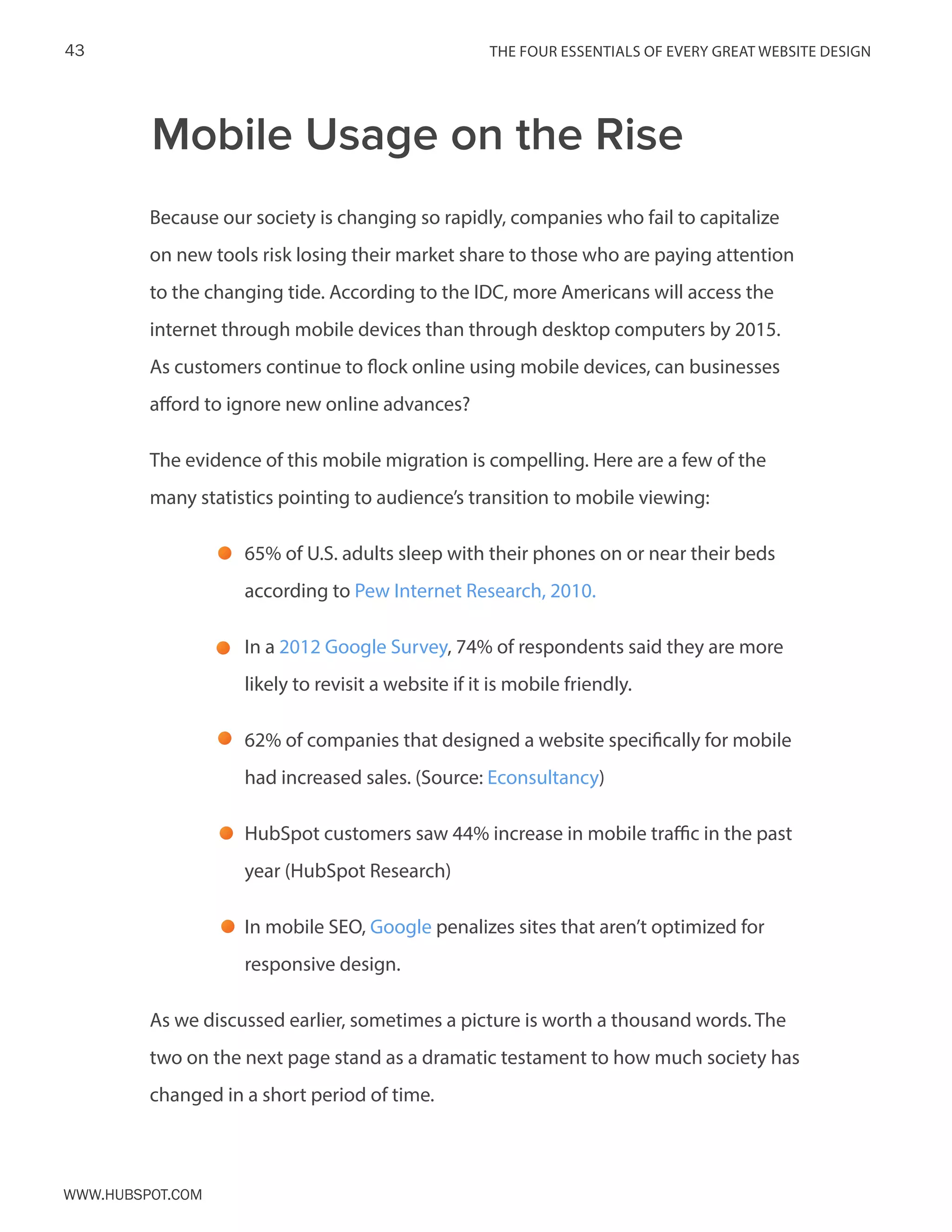 The FOUR ESSENTIALS OF EVERY GREAT WEBSITE DESIGN43
www.Hubspot.com
Because our society is changing so rapidly, companies who fail to capitalize
on new tools risk losing their market share to those who are paying attention
to the changing tide. According to the IDC, more Americans will access the
internet through mobile devices than through desktop computers by 2015.
As customers continue to flock online using mobile devices, can businesses
afford to ignore new online advances?
The evidence of this mobile migration is compelling. Here are a few of the
many statistics pointing to audience’s transition to mobile viewing:
65% of U.S. adults sleep with their phones on or near their beds
according to Pew Internet Research, 2010.
In a 2012 Google Survey, 74% of respondents said they are more
likely to revisit a website if it is mobile friendly.
62% of companies that designed a website specifically for mobile
had increased sales. (Source: Econsultancy)
HubSpot customers saw 44% increase in mobile traffic in the past
year (HubSpot Research)
In mobile SEO, Google penalizes sites that aren’t optimized for
responsive design.
As we discussed earlier, sometimes a picture is worth a thousand words. The
two on the next page stand as a dramatic testament to how much society has
changed in a short period of time.
Mobile Usage on the Rise
 