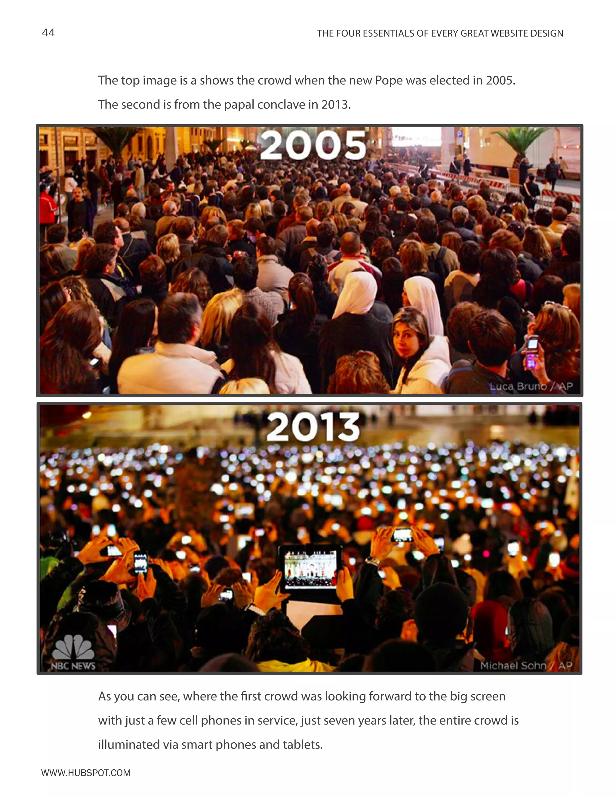 The FOUR ESSENTIALS OF EVERY GREAT WEBSITE DESIGN44
www.Hubspot.com
The top image is a shows the crowd when the new Pope was elected in 2005.
The second is from the papal conclave in 2013.
As you can see, where the first crowd was looking forward to the big screen
with just a few cell phones in service, just seven years later, the entire crowd is
illuminated via smart phones.
As you can see, where the first crowd was looking forward to the big screen
with just a few cell phones in service, just seven years later, the entire crowd is
illuminated via smart phones and tablets.
 