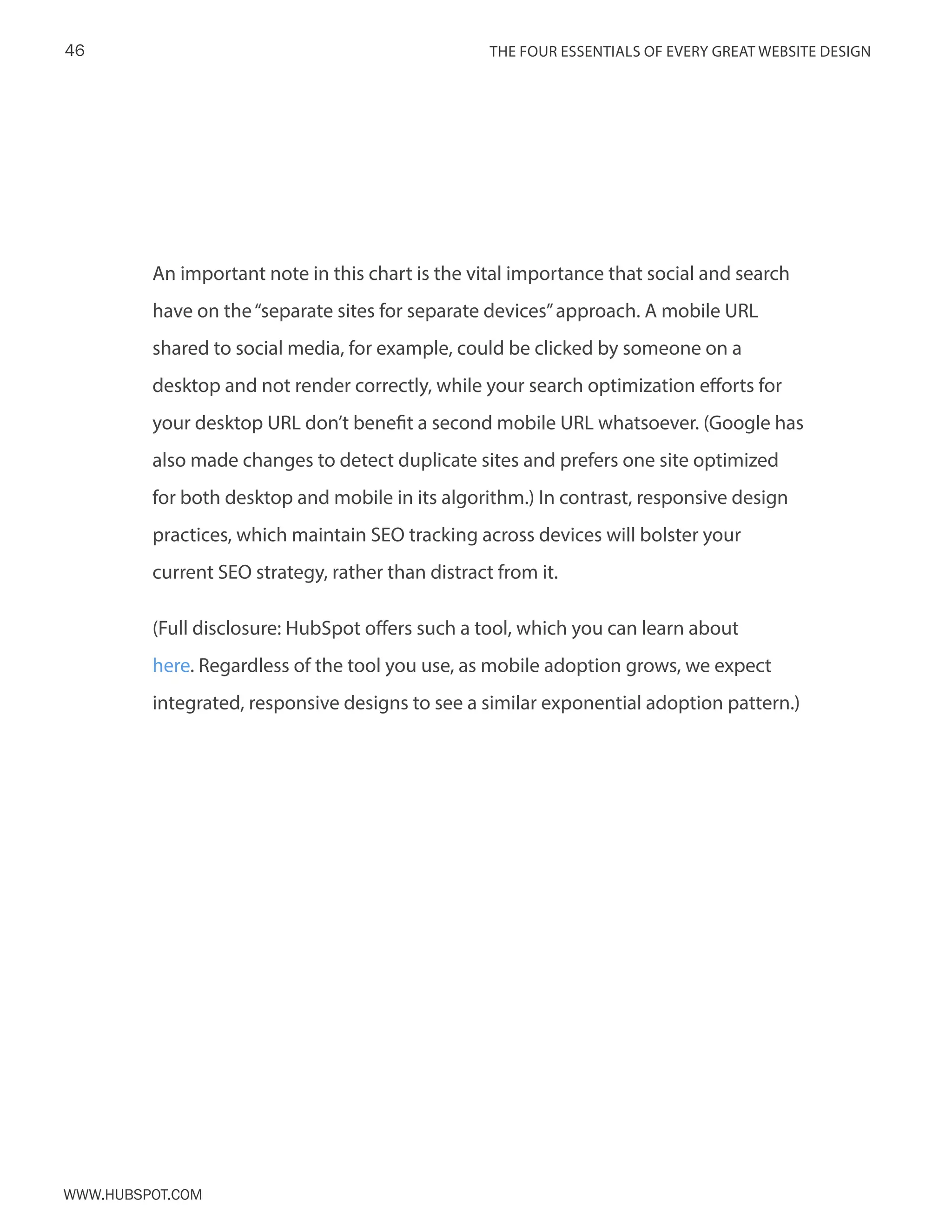 The FOUR ESSENTIALS OF EVERY GREAT WEBSITE DESIGN46
www.Hubspot.com
An important note in this chart is the vital importance that social and search
have on the“separate sites for separate devices”approach. A mobile URL
shared to social media, for example, could be clicked by someone on a
desktop and not render correctly, while your search optimization efforts for
your desktop URL don’t benefit a second mobile URL whatsoever. (Google has
also made changes to detect duplicate sites and prefers one site optimized
for both desktop and mobile in its algorithm.) In contrast, responsive design
practices, which maintain SEO tracking across devices will bolster your
current SEO strategy, rather than distract from it.
(Full disclosure: HubSpot offers such a tool, which you can learn about
here. Regardless of the tool you use, as mobile adoption grows, we expect
integrated, responsive designs to see a similar exponential adoption pattern.)
 