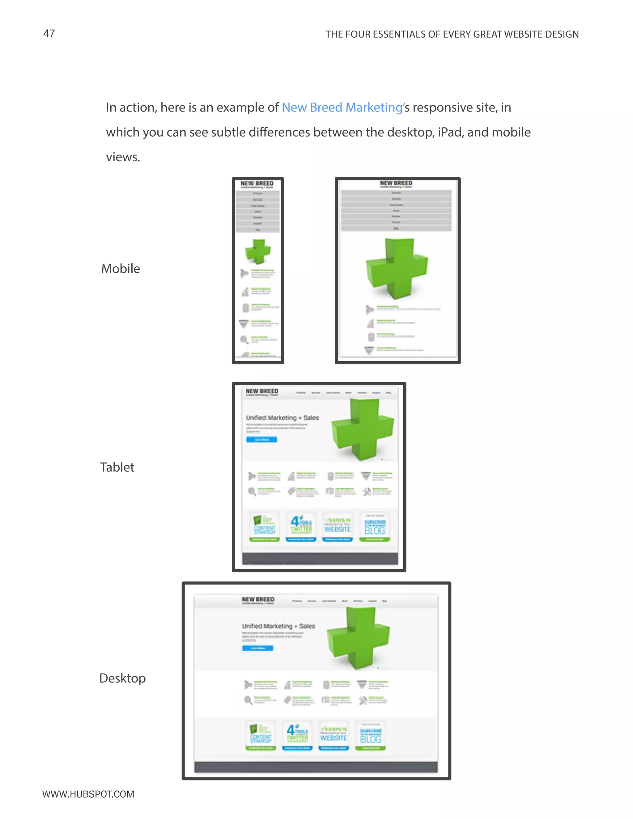 The FOUR ESSENTIALS OF EVERY GREAT WEBSITE DESIGN47
www.Hubspot.com
In action, here is an example of New Breed Marketing’s responsive site, in
which you can see subtle differences between the desktop, iPad, and mobile
views.
Mobile
Tablet
Desktop
 