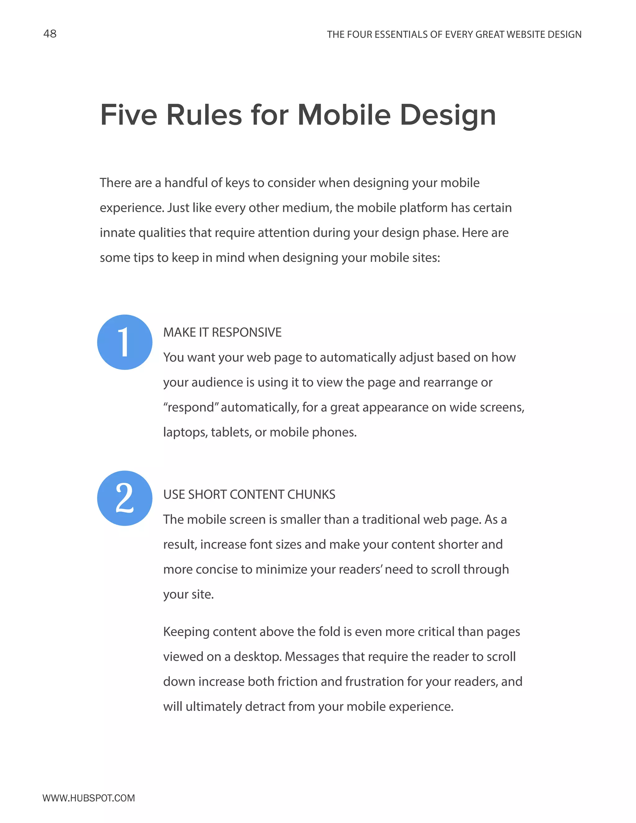 The FOUR ESSENTIALS OF EVERY GREAT WEBSITE DESIGN48
www.Hubspot.com
There are a handful of keys to consider when designing your mobile
experience. Just like every other medium, the mobile platform has certain
innate qualities that require attention during your design phase. Here are
some tips to keep in mind when designing your mobile sites:
MAKE IT RESPONSIVE
You want your web page to automatically adjust based on how
your audience is using it to view the page and rearrange or
“respond”automatically, for a great appearance on wide screens,
laptops, tablets, or mobile phones.
USE SHORT CONTENT CHUNKS
The mobile screen is smaller than a traditional web page. As a
result, increase font sizes and make your content shorter and
more concise to minimize your readers’need to scroll through
your site.
Keeping content above the fold is even more critical than pages
viewed on a desktop. Messages that require the reader to scroll
down increase both friction and frustration for your readers, and
will ultimately detract from your mobile experience.
Five Rules for Mobile Design
1
2
 