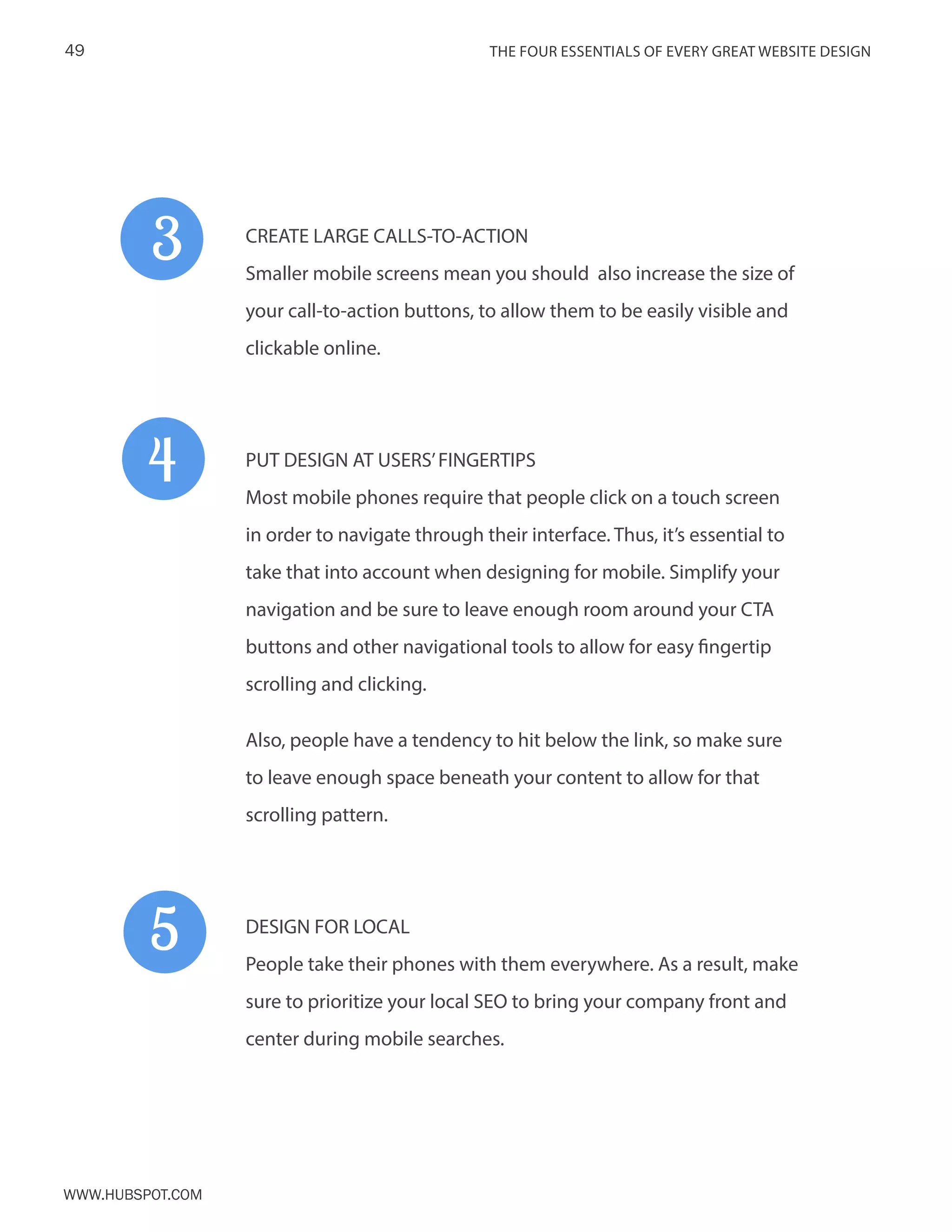 The FOUR ESSENTIALS OF EVERY GREAT WEBSITE DESIGN49
www.Hubspot.com
CREATE LARGE CALLS-TO-ACTION
Smaller mobile screens mean you should also increase the size of
your call-to-action buttons, to allow them to be easily visible and
clickable online.
PUT DESIGN AT USERS’FINGERTIPS
Most mobile phones require that people click on a touch screen
in order to navigate through their interface. Thus, it’s essential to
take that into account when designing for mobile. Simplify your
navigation and be sure to leave enough room around your CTA
buttons and other navigational tools to allow for easy fingertip
scrolling and clicking.
Also, people have a tendency to hit below the link, so make sure
to leave enough space beneath your content to allow for that
scrolling pattern.
DESIGN FOR LOCAL
People take their phones with them everywhere. As a result, make
sure to prioritize your local SEO to bring your company front and
center during mobile searches.
3
4
5
 