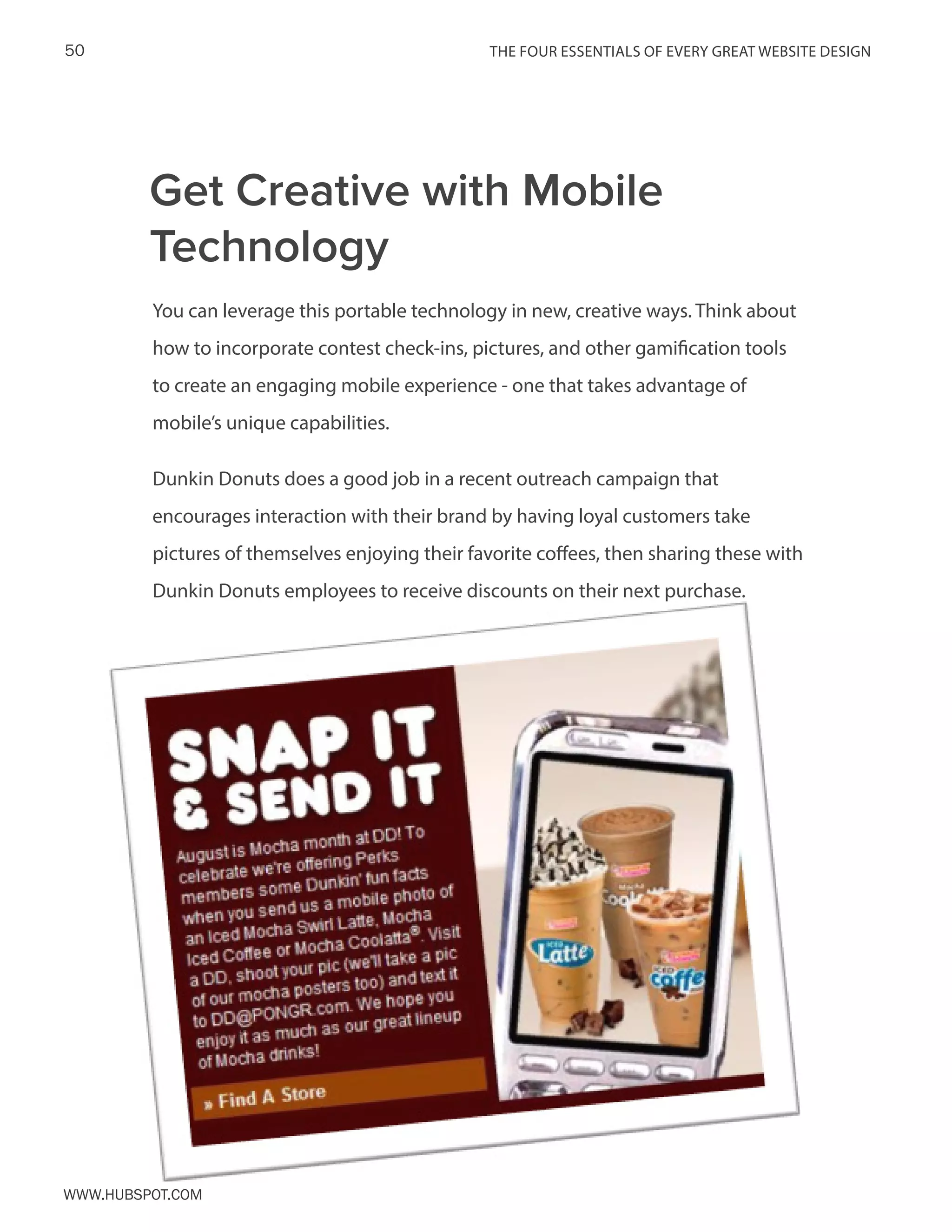 The FOUR ESSENTIALS OF EVERY GREAT WEBSITE DESIGN50
www.Hubspot.com
You can leverage this portable technology in new, creative ways. Think about
how to incorporate contest check-ins, pictures, and other gamification tools
to create an engaging mobile experience - one that takes advantage of
mobile’s unique capabilities.
Dunkin Donuts does a good job in a recent outreach campaign that
encourages interaction with their brand by having loyal customers take
pictures of themselves enjoying their favorite coffees, then sharing these with
Dunkin Donuts employees to receive discounts on their next purchase.
Get Creative with Mobile
Technology
 
