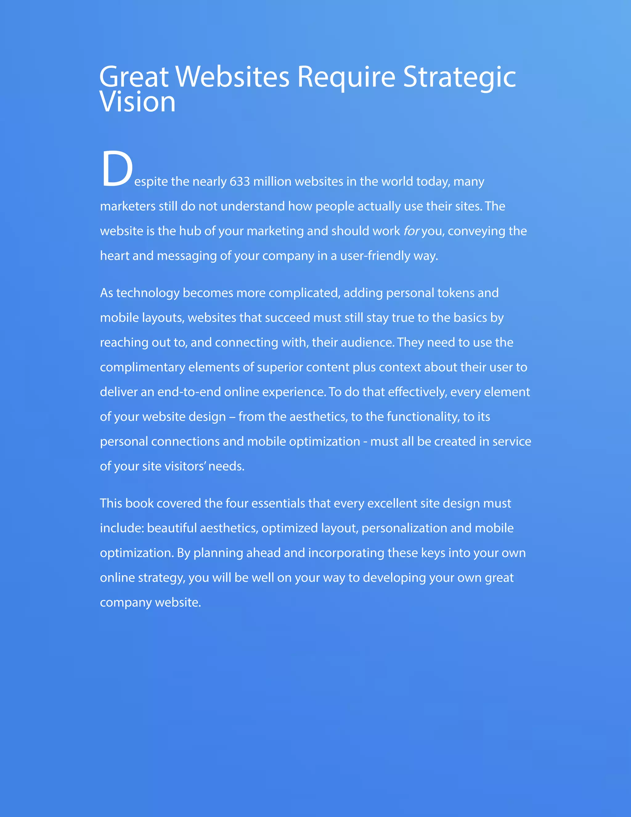 The FOUR ESSENTIALS OF EVERY GREAT WEBSITE DESIGN51
www.Hubspot.com
Despite the nearly 633 million websites in the world today, many
marketers still do not understand how people actually use their sites. The
website is the hub of your marketing and should work for you, conveying the
heart and messaging of your company in a user-friendly way.
As technology becomes more complicated, adding personal tokens and
mobile layouts, websites that succeed must still stay true to the basics by
reaching out to, and connecting with, their audience. They need to use the
complimentary elements of superior content plus context about their user to
deliver an end-to-end online experience. To do that effectively, every element
of your website design – from the aesthetics, to the functionality, to its
personal connections and mobile optimization - must all be created in service
of your site visitors’needs.
This book covered the four essentials that every excellent site design must
include: beautiful aesthetics, optimized layout, personalization and mobile
optimization. By planning ahead and incorporating these keys into your own
online strategy, you will be well on your way to developing your own great
company website.
Great Websites Require Strategic
Vision
 