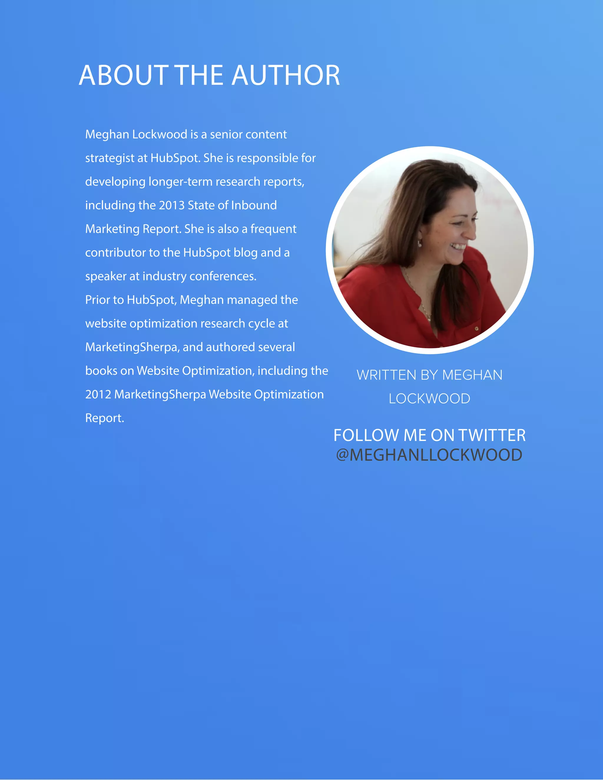 The FOUR ESSENTIALS OF EVERY GREAT WEBSITE DESIGN52
www.Hubspot.com
ABOUT THE AUTHOR
WRITTEN BY MEGHAN
LOCKWOOD
Meghan Lockwood is a senior content
strategist at HubSpot. She is responsible for
developing longer-term research reports,
including the 2013 State of Inbound
Marketing Report. She is also a frequent
contributor to the HubSpot blog and a
speaker at industry conferences.
Prior to HubSpot, Meghan managed the
website optimization research cycle at
MarketingSherpa, and authored several
books on Website Optimization, including the
2012 MarketingSherpa Website Optimization
Report.
Follow me on twitter
@MEghanllockwood
 