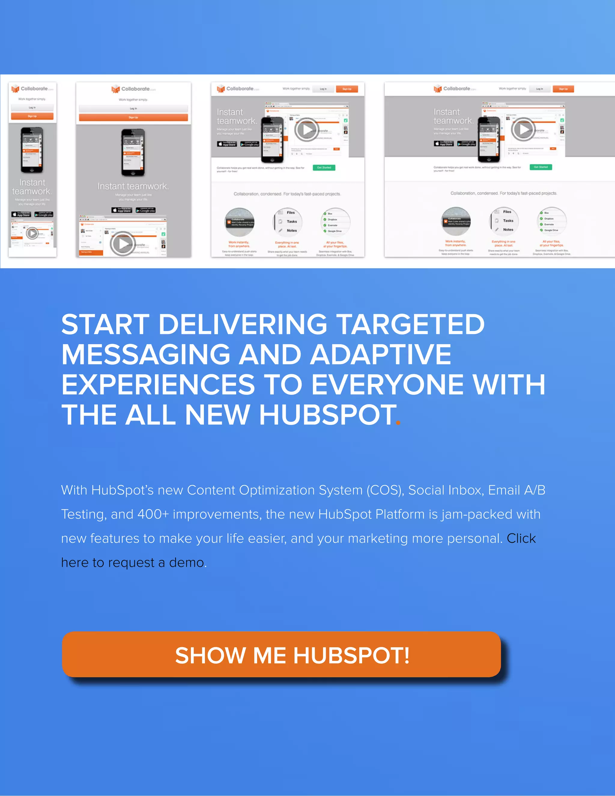 The FOUR ESSENTIALS OF EVERY GREAT WEBSITE DESIGN53
www.Hubspot.com
With HubSpot’s new Content Optimization System (COS), Social Inbox, Email A/B
Testing, and 400+ improvements, the new HubSpot Platform is jam-packed with
new features to make your life easier, and your marketing more personal. Click
here to request a demo.
START DELIVERING TARGETED
MESSAGING AND ADAPTIVE
EXPERIENCES TO EVERYONE WITH
THE ALL NEW HUBSPOT.
SHOW ME HUBSPOT!
 