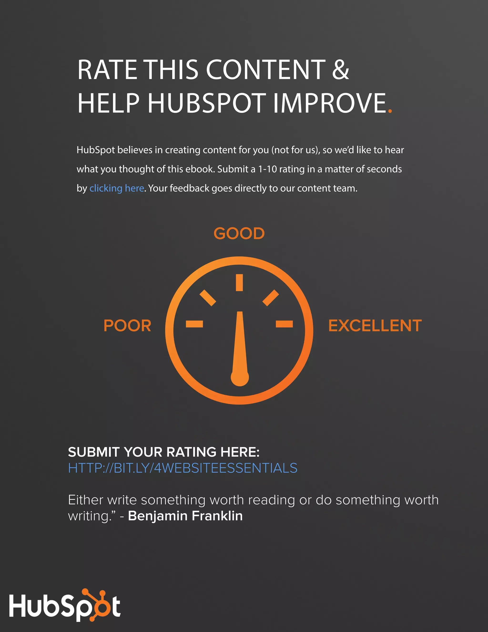 The FOUR ESSENTIALS OF EVERY GREAT WEBSITE DESIGN54
www.Hubspot.com
HubSpot believes in creating content for you (not for us), so we’d like to hear
what you thought of this ebook. Submit a 1-10 rating in a matter of seconds
by clicking here. Your feedback goes directly to our content team.
Rate this content &
help hubspot Improve.
Poor
Good
excellent
Submit your rating here:
http://bit.ly/4WebsiteEssentials
Either write something worth reading or do something worth
writing.” - Benjamin Franklin
 