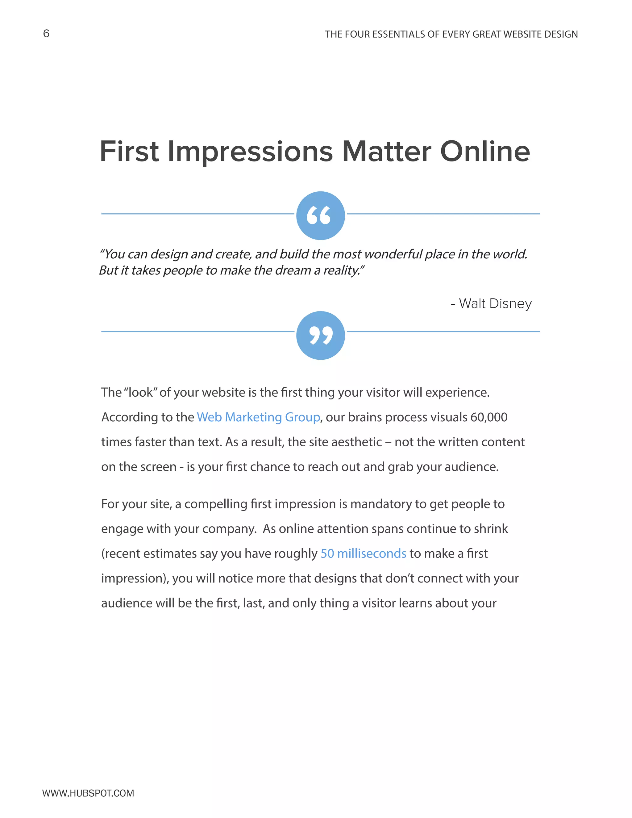 The FOUR ESSENTIALS OF EVERY GREAT WEBSITE DESIGN6
www.Hubspot.com
The“look”of your website is the first thing your visitor will experience.
According to the Web Marketing Group, our brains process visuals 60,000
times faster than text. As a result, the site aesthetic – not the written content
on the screen - is your first chance to reach out and grab your audience.
For your site, a compelling first impression is mandatory to get people to
engage with your company. As online attention spans continue to shrink
(recent estimates say you have roughly 50 milliseconds to make a first
impression), you will notice more that designs that don’t connect with your
audience will be the first, last, and only thing a visitor learns about your
First Impressions Matter Online
“You can design and create, and build the most wonderful place in the world.
But it takes people to make the dream a reality.”
- Walt Disney
“
”
 