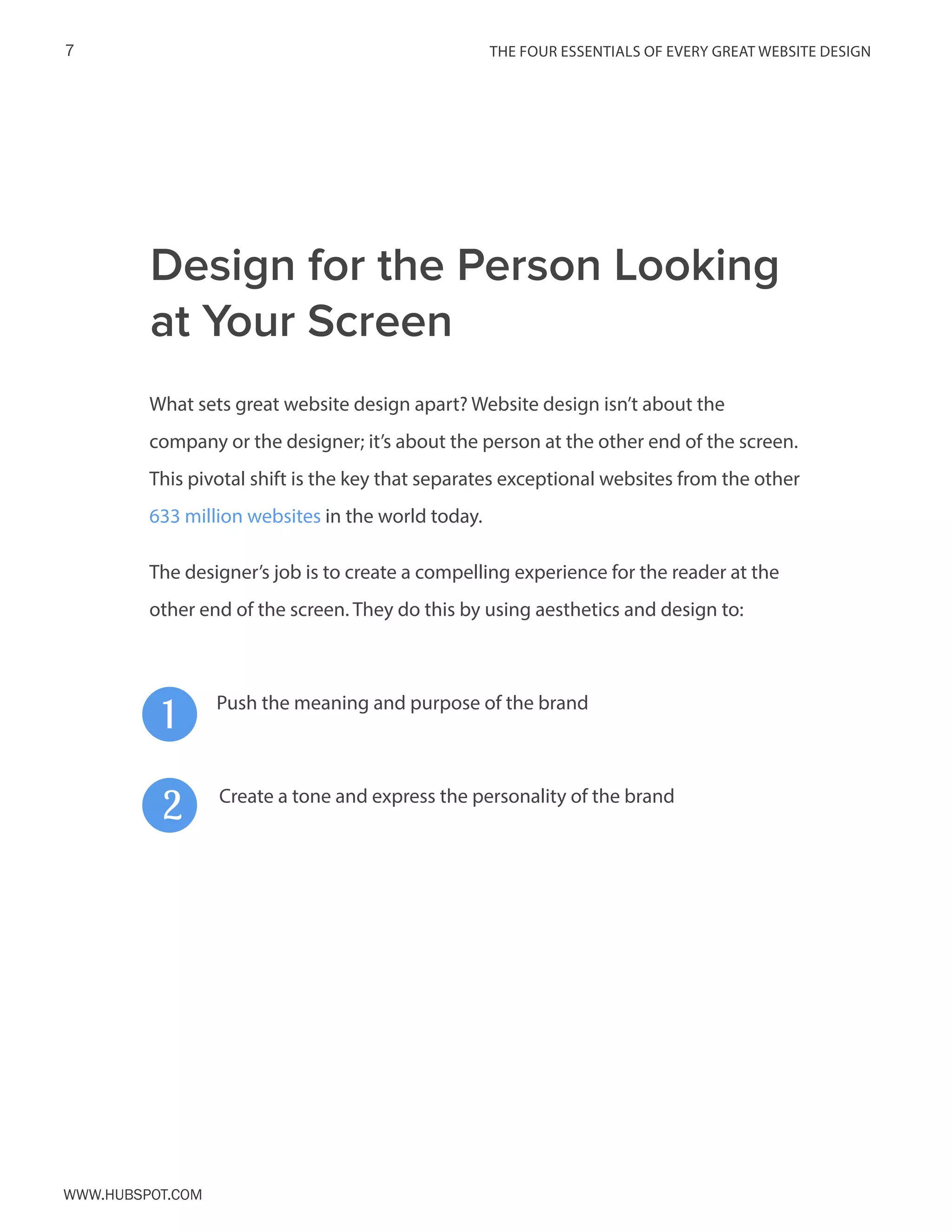 The FOUR ESSENTIALS OF EVERY GREAT WEBSITE DESIGN7
www.Hubspot.com
What sets great website design apart? Website design isn’t about the
company or the designer; it’s about the person at the other end of the screen.
This pivotal shift is the key that separates exceptional websites from the other
633 million websites in the world today.
The designer’s job is to create a compelling experience for the reader at the
other end of the screen. They do this by using aesthetics and design to:
1
2
Push the meaning and purpose of the brand
Create a tone and express the personality of the brand
Design for the Person Looking
at Your Screen
 