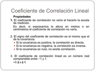Coeficiente de Correlación Lineal
  Propiedades
1. El coeficiente de correlación no varía al hacerlo la escala
  de medición.
  Es decir, si expresamos la altura en metros o en
  centímetros el coeficiente de correlación no varía.

2. El signo del coeficiente de correlación es el mismo que el
  de la covarianza.
    Si la covarianza es positiva, la correlación es directa.
    Si la covarianza es negativa, la correlación es inversa.
    Si la covarianza es nula, no existe correlación.

3. El coeficiente de correlación lineal es un número real
  comprendido entre −1 y 1.
  −1 ≤ r ≤ 1
 