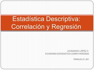 Estadística Descriptiva:
Correlación y Regresión


                            LEONARDO LÓPEZ C.
           ECONOMIA ESTADISTICA COMPUTARIZADA

                                PARALELO: 261
 
