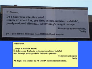 Hola Steven. ¿Tengo tu atención ahora? Se todo acerca de ella, tu sucio, rastrero, inmoral, infiel. bola de fango poco agraciado. Todo está grabado. Tu (pronto ex) esposa Emily Pd. Pagué este anuncio de NUESTRA cuenta mancomunada.