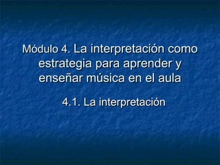 Módulo 4. La interpretación como
  estrategia para aprender y
  enseñar música en el aula
       4.1. La interpretación
 
