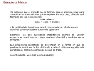 Es evidente que el método no es óptimo, pero el ejemplo sirve para
identificar las instrucciones que se repiten. En este caso, el bucle está
formado por las instrucciones:
LEER número
suma = suma + número
y la cantidad de iteraciones estará relacionada con el número de
alumnos que se procesen durante la ejecución.
Entonces, las dos cuestiones importantes cuando se utilizan
estructuras repetitivas son:
se repite?
¿qué contiene el bucle? y ¿cuántas veces
Las estructuras repetitivas
produce la condición de fin
se diferencian en la forma en que se
del bucle y deberá utilizarse aquella más
apropiada al problema particular de que se trate.
A continuación, veremos las más usuales:
.
Estructuras básicas
 