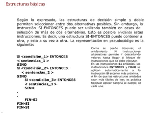 Estructuras básicas
Según lo expresado, las estructuras de decisión simple y doble
permiten seleccionar entre dos alternativas posibles. Sin embargo, la
instrucción SI-ENTONCES puede ser utilizada también en casos de
selección de más de dos alternativas. Esto es posible anidando estas
instrucciones. Es decir, una estructura SI-ENTONCES puede contener a
otra, y esta a su vez a otra.
siguiente:
La representación en pseudocódigo es la
Como se puede
de
permite
observar, el
anidamiento
alternativas
instrucciones
ir descartando
al bloque de
SI <condición_1> ENTONCES
< sentencias_1 >
SINO
SI <condición_2> ENTONCES
< sentencias_2 >
SINO
SI <condición_3> ENTONCES
< sentencias_3 >
SINO
.
.
FIN-SI
FIN-SI
FIN-SI
valores hasta llegar
instrucciones que se debe ejecutar.
En las instrucciones SI anidadas, las
instrucciones ENTONCES y FIN-SI se
aplican automáticamente a la
instrucción SI anterior más próxima.
A fin de que las estructuras anidadas
sean más fáciles de leer, es práctica
habitual aplicar sangría al cuerpo de
cada una.
.
 