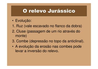 O relevo Jurássico
• Evolução:
1. Ruz (vale escavado no flanco da dobra)
2. Cluse (passagem de um rio através do
  monte)
3. Combe (depressão no topo da anticlinal).
• A evolução da erosão nas combes pode
  levar a inversão do relevo.
 