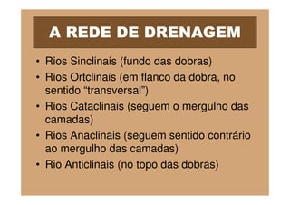 A REDE DE DRENAGEM
• Rios Sinclinais (fundo das dobras)
• Rios Ortclinais (em flanco da dobra, no
  sentido “transversal”)
• Rios Cataclinais (seguem o mergulho das
  camadas)
• Rios Anaclinais (seguem sentido contrário
  ao mergulho das camadas)
• Rio Anticlinais (no topo das dobras)
 