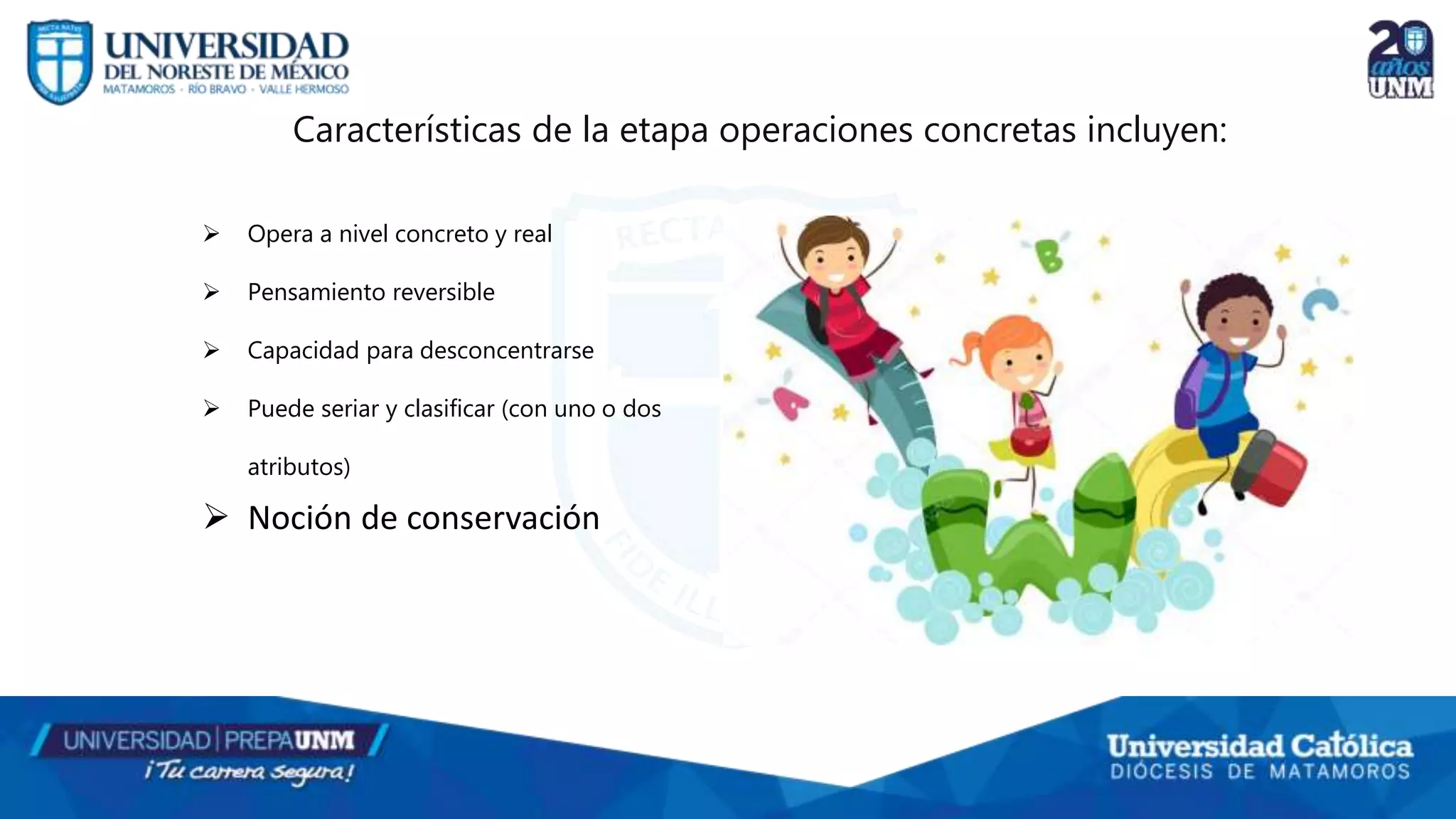  Opera a nivel concreto y real
 Pensamiento reversible
 Capacidad para desconcentrarse
 Puede seriar y clasificar (con uno o dos
atributos)
 Noción de conservación
Características de la etapa operaciones concretas incluyen:
 