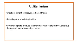 Utilitarianism
• most prominent consequence-based theory
• based on the principle of utility
• actions ought to produce the maximal balance of positive value (e.g.
happiness) over disvalue (e.g. harm)
 