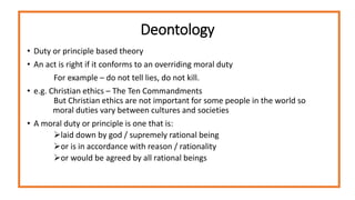Deontology
• Duty or principle based theory
• An act is right if it conforms to an overriding moral duty
For example – do not tell lies, do not kill.
• e.g. Christian ethics – The Ten Commandments
But Christian ethics are not important for some people in the world so
moral duties vary between cultures and societies
• A moral duty or principle is one that is:
laid down by god / supremely rational being
or is in accordance with reason / rationality
or would be agreed by all rational beings
 