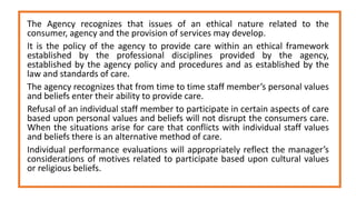 The Agency recognizes that issues of an ethical nature related to the
consumer, agency and the provision of services may develop.
It is the policy of the agency to provide care within an ethical framework
established by the professional disciplines provided by the agency,
established by the agency policy and procedures and as established by the
law and standards of care.
The agency recognizes that from time to time staff member’s personal values
and beliefs enter their ability to provide care.
Refusal of an individual staff member to participate in certain aspects of care
based upon personal values and beliefs will not disrupt the consumers care.
When the situations arise for care that conflicts with individual staff values
and beliefs there is an alternative method of care.
Individual performance evaluations will appropriately reflect the manager’s
considerations of motives related to participate based upon cultural values
or religious beliefs.
 