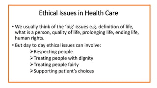 Ethical Issues in Health Care
• We usually think of the ‘big’ issues e.g. definition of life,
what is a person, quality of life, prolonging life, ending life,
human rights.
• But day to day ethical issues can involve:
Respecting people
Treating people with dignity
Treating people fairly
Supporting patient’s choices
 