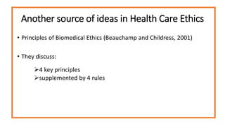 Another source of ideas in Health Care Ethics
• Principles of Biomedical Ethics (Beauchamp and Childress, 2001)
• They discuss:
4 key principles
supplemented by 4 rules
 