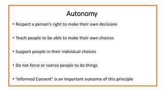 Autonomy
• Respect a person’s right to make their own decisions
• Teach people to be able to make their own choices
• Support people in their individual choices
• Do not force or coerce people to do things
• ‘Informed Consent’ is an important outcome of this principle
 