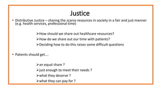 Justice
• Distributive Justice – sharing the scarce resources in society in a fair and just manner
(e.g. health services, professional time)
How should we share out healthcare resources?
How do we share out our time with patients?
Deciding how to do this raises some difficult questions
• Patients should get….
an equal share ?
just enough to meet their needs ?
what they deserve ?
what they can pay for ?
 