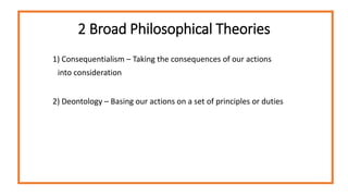 2 Broad Philosophical Theories
1) Consequentialism – Taking the consequences of our actions
into consideration
2) Deontology – Basing our actions on a set of principles or duties
 