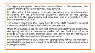 The Agency recognizes that ethical issues related to the consumer, the
agency, and the provision of services, may develop.
It is the policy of the agency to provide care within an ethical framework
established by the professional disciplines provided by the agency,
established by the agency policy and procedures and as established by the
law and standards of care.
The agency recognizes that from time to time, staff member’s personal
values and beliefs influence their ability to provide care.
When the situations arise for care that conflicts with staff values and beliefs,
the agency will find an alternative method of care. Staff may refuse to
provide care based upon personal values and beliefs but the agency will
make every effort not to disrupt the consumers care.
Individual performance evaluations will appropriately reflect the manager’s
considerations of motives related to participate based upon cultural values
or religious beliefs.
 