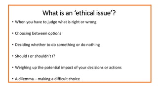 What is an ‘ethical issue’?
• When you have to judge what is right or wrong
• Choosing between options
• Deciding whether to do something or do nothing
• Should I or shouldn’t I?
• Weighing up the potential impact of your decisions or actions
• A dilemma – making a difficult choice
 